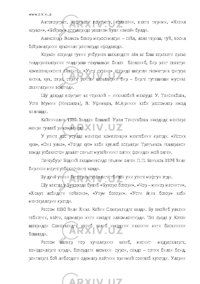 www.arxiv.uz Автопортрет, рафикаси портрети, колхозчи, пахта терими, «Кизил карвон», «Байрам» асарларида реализм йули намоён булди. Александр Волков бахор маросимлари – сайл, лола териш, туй, хосил байрамларини кувончли рангларда ифодалади. Карвон асарида туяни учбурчак шаклидаги аёл ва бош харакати арава гилдириакларини гилдираш товушлври билан богланиб, бир ранг спектри композициясига айланган «Учта сузана» асарида шартли геометрик фигура кизил, кук, охра, сарик рангли шаклларни бир – бирга туташиши мусика охангларини эслатади. Шу даврда портрет ва тарихий – инкилобий мавзуда У. Тансикбоев, Уста Мумин (Николаев), В. Уфимцев, М.Аринин каби рассомлар ижод килишди. Кейинчалик 1960 йилдан бошлаб Урол Тансикбоев ижодида манзара жанри гуллаб ривожланади. У узига хос усулда манзара компазиция мактабини яратди. «Иссик кул», «Она улка», «Тогда куз» каби куплаб асарлари Третъяков галлереяси хамда узбекистон давлат санъат музейининг олтин фонидан жой олган. Петербург Бадиий академиясида таълим олган П.П. Бенъков 1928 йили биринчи марта узбекистонга келди. Бу дунё узини бетакрор гузаллиги тбилан уни узига мафтун этди. Шу вактда у Бухорода булиб «Бухоро бозори», «Чор – минор масчити», «Ховуз лабидаги чойхона», «Узум бозори». «Усти ёпик бозор» каби манзараларни яратди. Рассом 1930 йили Хива. Кейин Самаркандга келди. Бу ажойиб улкани табиатни, хаёти, одамлари янги ижодга илхомлантирди. Тез орада у Козон шахридан Самаркандга кучиб келиб ижодини иккинчи янги боскичини бошлади. Рассом шахар тор кучаларини кезиб, масчит- мадрасаларга, хонадонларга кирди, бозордаги шовкин- сурон, савдо – сотик билан банд, рангларга бой либосдаги одамлар хаётини эринмай соатлаб кузатди. Уларни 