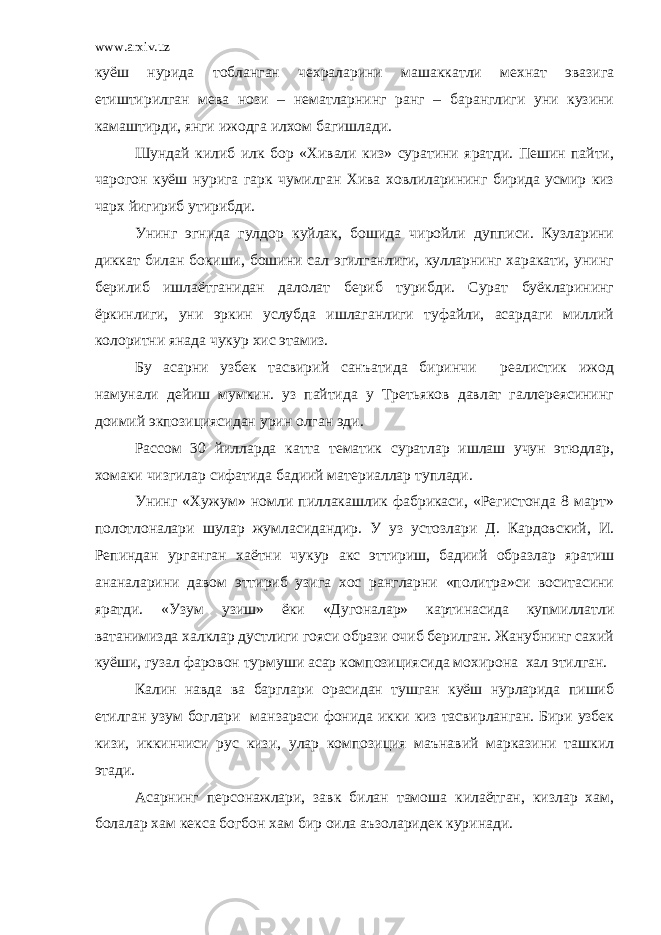 www.arxiv.uz куёш нурида тобланган чехраларини машаккатли мехнат эвазига етиштирилган мева нози – нематларнинг ранг – баранглиги уни кузини камаштирди, янги ижодга илхом багишлади. Шундай килиб илк бор «Хивали киз» суратини яратди. Пешин пайти, чарогон куёш нурига гарк чумилган Хива ховлиларининг бирида усмир киз чарх йигириб утирибди. Унинг эгнида гулдор куйлак, бошида чиройли дупписи. Кузларини диккат билан бокиши, бошини сал эгилганлиги, кулларнинг харакати, унинг берилиб ишлаётганидан далолат бериб турибди. Сурат буёкларининг ёркинлиги, уни эркин услубда ишлаганлиги туфайли, асардаги миллий колоритни янада чукур хис этамиз. Бу асарни узбек тасвирий санъатида биринчи реалистик ижод намунали дейиш мумкин. уз пайтида у Третьяков давлат галлереясининг доимий экпозициясидан урин олган эди. Рассом 30 йилларда катта тематик суратлар ишлаш учун этюдлар, хомаки чизгилар сифатида бадиий материаллар туплади. Унинг «Хужум» номли пиллакашлик фабрикаси, «Регистонда 8 март» полотлоналари шулар жумласидандир. У уз устозлари Д. Кардовский, И. Репиндан урганган хаётни чукур акс эттириш, бадиий образлар яратиш ананаларини давом эттириб узига хос рангларни «политра»си воситасини яратди. «Узум узиш» ёки «Дугоналар» картинасида купмиллатли ватанимизда халклар дустлиги гояси образи очиб берилган. Жанубнинг сахий куёши, гузал фаровон турмуши асар композициясида мохирона хал этилган. Калин навда ва барглари орасидан тушган куёш нурларида пишиб етилган узум боглари манзараси фонида икки киз тасвирланган. Бири узбек кизи, иккинчиси рус кизи, улар композиция маънавий марказини ташкил этади. Асарнинг персонажлари, завк билан тамоша килаётган, кизлар хам, болалар хам кекса богбон хам бир оила аъзоларидек куринади. 