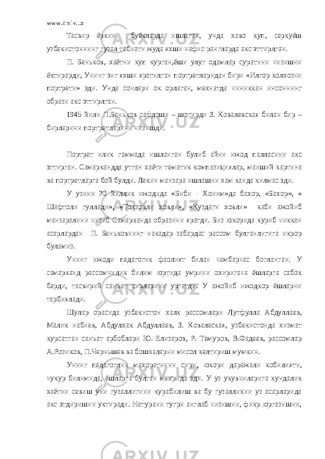 www.arxiv.uz Тасвир ёркин буёкларда ишлаган, унда хаво куп, серкуёш узбекистоннинг гузал табиати жуда яхши нафис рангларда акс эттирлган. П. Беньков, хаётни куп курган,ёши улуг одамлар суратини чизишни ёктирарди, Унинг энг яхши яратилган портретларидан бири «Илгор колхозчи портрети» эди. Унда сочлари ок орлаган, мехнатда чиниккан инсоннинг образи акс эттирлган. 1945 йили П.Беньков сафдоши – шогирди З. Ковалевская билан бир – бирларини портретларини чизишди. Портрет илик гаммада ишланган булиб айни ижод палласини акс эттирган. Самаркандда утган хаёти тематик компазициялар, маиший картина ва портретларга бой булди. Лекин манзара ишлашни хам канда килмас эди. У узини 20 йиллик ижодида «Биби - Хоним»да бахор, «Бахор», « Шафтоли гуллади», «Токзорли ховли», «Куздаги ховли» каби ажойиб манзаралини чизиб Самарканда образини яратди. Биз юкорида куриб чиккан асарлардан П. Беньковнинг накадар забардас рассом булганлигига икрор буламиз. Унинг ижоди педагогик фаолият билан чамбарчас богланган. У самарканд рассомчилик билим юртида умрини охиригача ёшларга сабок берди, тасвирий санъат сирларини ургатди. У ажойиб ижодкор ёшларни тарбиялади. Шулар орасида узбекистон халк рассомлари Лутфулла Абдуллаев, Малик набиев, Абдулхак Абдуллаев, З. Ковалеская, узбекистонда хизмат курсатган санъат арбоблари Ю. Елизаров, Р. Темуров, В.Фадеев, рассомлар А.Розиков, П.Черньшев ва бошкаларни мисол келтириш мумкин. Унинг педагоглик махоратинин сири, юкори даражали кобилияти, чукур билимида, ёшларга булган мехрида эди. У уз укувчиларига кундалик хаётни севиш уни гузаллигини курабилиш ва бу гузалликни уз асарларида акс этдиришни уктиради. Натурани тугри англаб чизишни, фикр юргазишни, 