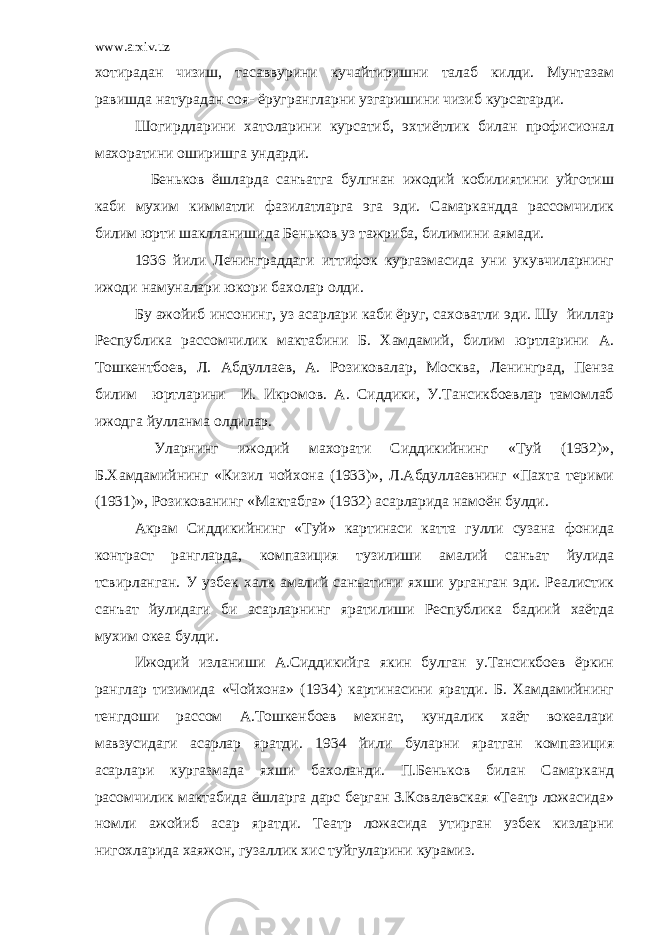 www.arxiv.uz хотирадан чизиш, тасаввурини кучайтиришни талаб килди. Мунтазам равишда натурадан соя- ёругрангларни узгаришини чизиб курсатарди. Шогирдларини хатоларини курсатиб, эхтиётлик билан профисионал махоратини оширишга ундарди. Беньков ёшларда санъатга булгнан ижодий кобилиятини уйготиш каби мухим кимматли фазилатларга эга эди. Самаркандда рассомчилик билим юрти шаклланишида Беньков уз тажриба, билимини аямади. 1936 йили Ленинграддаги иттифок кургазмасида уни укувчиларнинг ижоди намуналари юкори бахолар олди. Бу ажойиб инсонинг, уз асарлари каби ёруг, саховатли эди. Шу йиллар Республика рассомчилик мактабини Б. Хамдамий, билим юртларини А. Тошкентбоев, Л. Абдуллаев, А. Розиковалар, Москва, Ленинград, Пенза билим юртларини И. Икромов. А. Сиддики, У.Тансикбоевлар тамомлаб ижодга йулланма олдилар. Уларнинг ижодий махорати Сиддикийнинг «Туй (1932)», Б.Хамдамийнинг «Кизил чойхона (193)», Л.Абдуллаевнинг «Пахта терими (1931)», Розикованинг «Мактабга» (1932) асарларида намоён булди. Акрам Сиддикийнинг «Туй» картинаси катта гулли сузана фонида контраст рангларда, компазиция тузилиши амалий санъат йулида тсвирланган. У узбек халк амалий санъатини яхши урганган эди. Реалистик санъат йулидаги би асарларнинг яратилиши Республика бадиий хаётда мухим океа булди. Ижодий изланиши А.Сиддикийга якин булган у.Тансикбоев ёркин ранглар тизимида «Чойхона» (1934) картинасини яратди. Б. Хамдамийнинг тенгдоши рассом А.Тошкенбоев мехнат, кундалик хаёт вокеалари мавзусидаги асарлар яратди. 1934 йили буларни яратган компазиция асарлари кургазмада яхши бахоланди. П.Беньков билан Самарканд расомчилик мактабида ёшларга дарс берган З.Ковалевская «Театр ложасида» номли ажойиб асар яратди. Театр ложасида утирган узбек кизларни нигохларида хаяжон, гузаллик хис туйгуларини курамиз. 