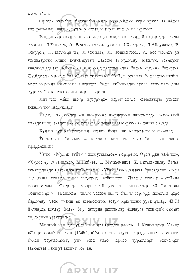 www.arxiv.uz Оркада эътибор билан биноклда кузатаётган кари эркак ва аёлни хотиржам карашлари, кул харакатлари лирик холатини курамиз. Рангтасвир композиция жихатидан узига хос миллий колоритда ифода этилган. П.Беньков, А. Волков кулида укиган Б.Хамдами, Л.Абдуллаев, Р. Темуров, П.Насритдинов, А.Рахимов, А. Тошкенбоев, А. Розиковлар уз устозларини яхши ананаларини давосм эттирдилар, мазмун, гояларни кенгайтирдилар. Айникса Самарканд рассомчилик билим юртини битирган Л.Абдуллаев дастлабки «Пахта терими» (1931й) картинаси билан томошабин ва танкидсиларни фикрини каратган булса, кейинчалик етук рассом сифатида мураккаб композиция асарларини яратди. Айникса «Ёш шоир хузурида» картинасида компазиция устаси эканлигини тасдиклади. Йигит ва кизлар ёш шоирнинг шерларини эшитмокда. Замонавий хонада шоир гавдаси аник, тасвири компазиция марказини ташкил этади. Кулини кутариб тантанали хаяжон билан шер мисраларини укимокда. Ёшларнинг билимга чанкоклиги, мехнатга мехр билан интилиши ифодаланган. Унинг «Мулла Туйчи Тошмухамедов» портрети, Фронтдан кайтиш«, «Курик ер очувчилар», М.Набиев, С. Мухаммедов, Х. Рахмоновлар билан хамкорликда яратилган пойафзалчи «Убай Рахмуталлаев бригадаси» асари энг яхши санъат асари сифатида узбекистон Давлат санъат музейида сакланмокда. Юкорида кайда этиб утилган рассомлар 50 йилларда Тошкентдаги П.Беньков номли рассомчилик билим юртида ёшларга дарс бердилар, расм чизиш ва композиция асари яратишни ургатдилар. 40-50 йилларда шулар билан бир каторда рассомлар ёшларга тасвирий санъат сирларини ургатдилар. Маиший жанрда куплаб асарлар яратган рассом Н. Кашинадир. Унинг «Доира чалаётган киз» (1945й) «Тушки танаффус» асарида инсонни мехнат билан бархаётлиги, уни тоза хаво, офтоб нурларидан табиатдан завкланаётгани уз аксини топган. 