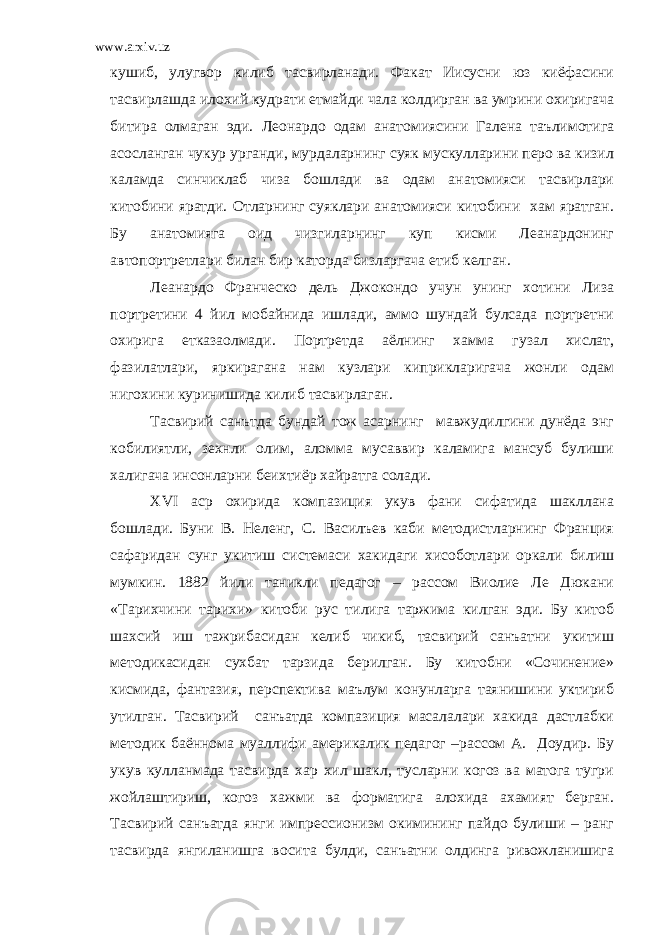 www.arxiv.uz кушиб, улугвор килиб тасвирланади. Факат Иисусни юз киёфасини тасвирлашда илохий кудрати етмайди чала колдирган ва умрини охиригача битира олмаган эди. Леонардо одам анатомиясини Галена таълимотига асосланган чукур урганди, мурдаларнинг суяк мускулларини перо ва кизил каламда синчиклаб чиза бошлади ва одам анатомияси тасвирлари китобини яратди. Отларнинг суяклари анатомияси китобини хам яратган. Бу анатомияга оид чизгиларнинг куп кисми Леанардонинг автопортретлари билан бир каторда бизларгача етиб келган. Леанардо Франческо дель Джокондо учун унинг хотини Лиза портретини 4 йил мобайнида ишлади, аммо шундай булсада портретни охирига етказаолмади. Портретда аёлнинг хамма гузал хислат, фазилатлари, яркирагана нам кузлари киприкларигача жонли одам нигохини куринишида килиб тасвирлаган. Тасвирий санътда бундай тож асарнинг мавжудилгини дунёда энг кобилиятли, зехнли олим, аломма мусаввир каламига мансуб булиши халигача инсонларни беихтиёр хайратга солади. Х VI аср охирида компазиция укув фани сифатида шакллана бошлади. Буни В. Неленг, С. Василъев каби методистларнинг Франция сафаридан сунг укитиш системаси хакидаги хисоботлари оркали билиш мумкин. 1882 йили таникли педагог – рассом Виолие Ле Дюкани «Тарихчини тарихи» китоби рус тилига таржима килган эди. Бу китоб шахсий иш тажрибасидан келиб чикиб, тасвирий санъатни укитиш методикасидан сухбат тарзида берилган. Бу китобни «Сочинение» кисмида, фантазия, перспектива маълум конунларга таянишини уктириб утилган. Тасвирий санъатда компазиция масалалари хакида дастлабки методик баённома муаллифи америкалик педагог –рассом А. Доудир. Бу укув кулланмада тасвирда хар хил шакл, тусларни когоз ва матога тугри жойлаштириш, когоз хажми ва форматига алохида ахамият берган. Тасвирий санъатда янги импрессионизм окимининг пайдо булиши – ранг тасвирда янгиланишга восита булди, санъатни олдинга ривожланишига 