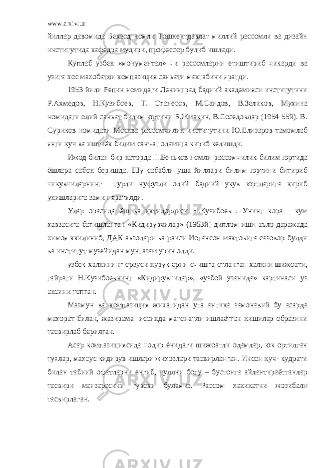 www.arxiv.uz йиллар давомида Бехзод номли Тошкентдавлат миллий рассомли ва дизайн институтида кафедра мудири, профессор булиб ишлади. Куплаб узбек «монументал» чи рассомларни етиштириб чикарди ва узига хос махобатли компазиция санъати мактабини яратди. 1953 йили Репин номидаги Ленинград бадиий академияси институтини Р.Ахмедов, Н.Кузибоев, Т. Оганесов, М.Саидов, В.Зеликов, Мухина номидаги олий санъат билим юртини В.Жмакин, В.Соседовлар (1954-55й). В. Суриков номидаги Москва рассомчилик институтини Ю.Елизаров тамомлаб янги куч ва иштиёк билим санъат оламига кириб келишди. Ижод билан бир каторда П.Беньков номли рассомчилик билим юртида ёшлара сабок беришда. Шу сабабли уша йиллари билим юртини битириб чикувчиларнинг турли нуфузли олий бадиий укув юртларига кириб укишларига замин яратилди. Улар орасида ёш ва иктидорлиси Н.Кузибоев . Унинг кора - кум хавзасига багишланган «Кидирувчилар» (1953й) диплом иши аъло даражада химоя ккилиниб, ДАК аъзолари ва раиси Иогансон мактовига сазовор булди ва институт музейидан мунтазам урин олди. узбек халкининг орзуси курук ерни очишга отланган халкни шижоати, гайрати Н.Кузибоевнинг «Кидирувчилар», «узбой узанида» картинаси уз аксини топган. Мазмун ва компазиция жихатидан ута антика замонавий бу асарда махорат билан, жазирама иссикда матонатли ишлаётган кишилар образини тасвирлаб берилган. Асар компазициясида чодир ёнидаги шижоатли одамлар, юк ортилган туялар, махсус кидирув ишлари жихозлари тасвирланган. Инсон куч- кудрати билан табиий офатларни енгиб, чуллни богу – бустонга айлантираётганлар тасвири манзарасини гувохи буламиз. Рассом хакикатни жозибали тасвирлаган. 