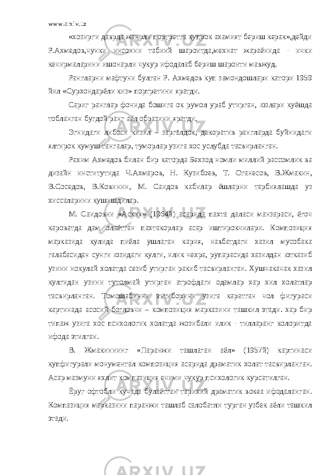 www.arxiv.uz «хозирги даврда жанрли портретга купрок ахамият бериш керак»,дейди Р.Ахмедов,чунки инсонни табиий шароитда,мехнат жараёнида - ички кечирмаларини ишонарли чукур ифодалаб бериш шароити мавжуд. Рангларни мафтуни булган Р. Ахмедов куп замондошлари катори 1959 йил «Сурхондарёли киз» портретини яратди. Сариг ранглар фонида бошига ок румол ураб утирган, юзлари куёшда тобланган бугдой ранг аёл образини яратди. Эгнидаги либоси кизил – заргалдок, декоратив рангларда буйнидаги ялтирок кумуш тангалар, туморлар узига хос услубда тасвирланган. Рахим Ахмедов билан бир каторда Бехзод номли миллий рассомлик ва дизайн институтида Ч.Ахмаров, Н. Кузибоев, Т. Оганесов, В.Жмакин, В.Соседов, В.Ковинин, М. Саидов кабилар ёшларни тарбиялашда уз хиссаларини кушишдилар. М. Саидовни «Аския» (1964й) асарида пахта даласи манзараси, ёгоч кароватда дам олаётган пахтакорлар асар иштирокчилари. Композиция марказида кулида пиёла ушлаган кария, навбатдаги хазил мусобака галабасидан сунги юзидаги кулги, илик чехра, рупарасида хазилдан ютказиб узини нокулай холатда сезиб утирган ракиб тасвирланган. Хушчакачак хазил кулгидан узини тутолмай утирган атрофдаги одамлар хар хил холатлар тасвирланган. Томошабинни эътиборини узига каратган чол фигураси картинада асосий богловчи – композиция марказини ташкил этади. хар бир типаж узига хос психологик холатда жозибали илик - тилларанг колоритда ифода этилган. В. Жмакиннинг «Паранжи ташлаган аёл» (1957й) картинаси купфигурали монументал композиция асарида драматик холат тасвирланган. Асар мазмуни яхлит компазиция ечими чукур психологик курсатилган. Ёруг офтобли кучада булаётган тарихий драматик вокеа ифодаланган. Компазиция марказини паранжи ташлаб салобатли турган узбек аёли ташкил этади. 