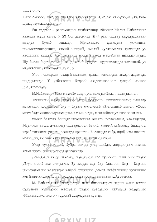 www.arxiv.uz Носированинг ижодий кечаси» картинаси, «Регистон майдонида тантана» шулар жумласидандир. Ёш педагог – рассомларни тарбиялашда айникса Малик Набиевнинг хизмати жуда катта. У 30 йил давомида БГФ ранг тасвир кафедрасининг мудири булиб ишлади. Мутахассис фанларни укитишни такомиллаштиришга, илмий назарий, амалий кулланмалар яратишда уз хиссасини кушди. Композицияда миллий ижод мактабини шакллантирди. Шу билан бирга тинмай ижод килиб нуфузли кургазмаларда катнашиб, уз малакасини такомиллаштирирди. Унинг самарали ижодий мехнати, давлат томонидан юкори даражада такдирланди. У узбекистон Бадиий академиясининг фахрий аъзоси профессоридир. М.Набиевни «Эски мактаб» асари ута махорат билан тасвирланган. Танланган мавзу тарихий асар тузилиши (компазицияси) ранглар мажмуаси, коришмаси бир – бирига мутаносиб уйгунлашиб кетган. «Эски мактаб»да миллий мусаввиримиз томонидан, хаконийлик уз аксини топган. хамма болалар бошида жажжигина жиякли гиламкашта, чамандагул, Маргилон нусха дуппилар тасвирланган булиб, миллий кийимлар ёшларига караб топилган уларга нихоятда ярашган. Болаларда сабр, одоб, илм олишга мойиллик, андиша каби узбекона хислатлар сезилмокда. Улар чукка тушиб, буйра устида утиришибди, олдирлирига пастак ясама курси, унинг устида дарсликлар. Домладаги аклу- заковат, илмларига хос куриниш, хона ичи билан уйгун килиб акс эттирлган. Бу асарда хар бир боланинг бир – бирини такрорламаган холатлари хаётий топилган, домла киёфасининг куриниши куп йиллик тажриба натижасида яхши тасвирланганини кайд этамиз. М. Набиев халк баходирлари юнон боскичларига карши жанг килган Спитамен кузголони жасорати билан арабларни хайратда колдирган «Муканна кузголони» тарихий асарларини яратди. 