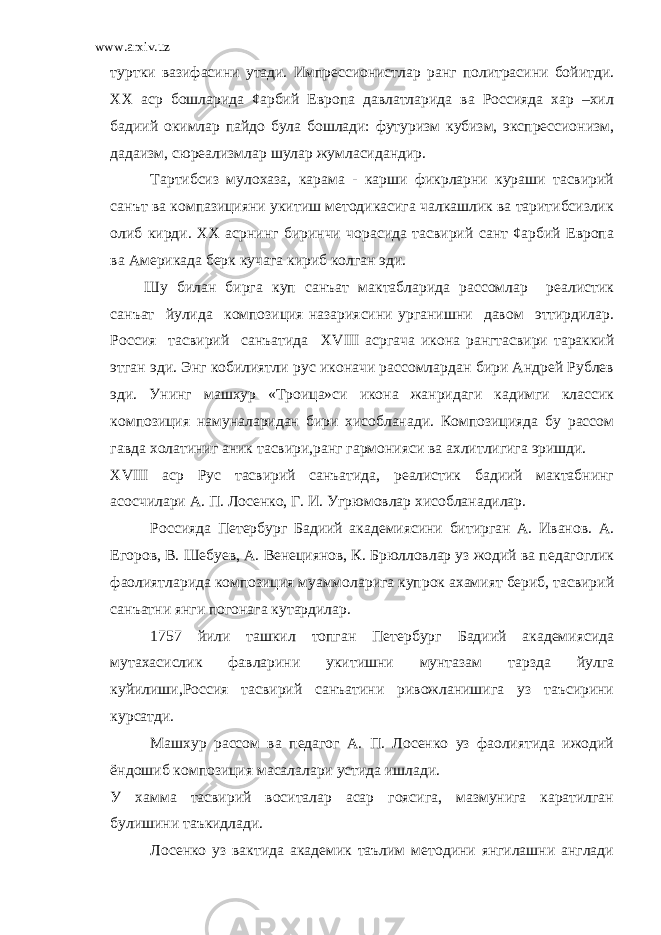 www.arxiv.uz туртки вазифасини утади. Импрессионистлар ранг политрасини бойитди. ХХ аср бошларида ¢арбий Европа давлатларида ва Россияда хар –хил бадиий окимлар пайдо була бошлади: футуризм кубизм, экспрессионизм, дадаизм, сюреализмлар шулар жумласидандир. Тартибсиз мулохаза, карама - карши фикрларни кураши тасвирий санът ва компазицияни укитиш методикасига чалкашлик ва таритибсизлик олиб кирди. ХХ асрнинг биринчи чорасида тасвирий сант ¢арбий Европа ва Америкада берк кучага кириб колган эди. Шу билан бирга куп санъат мактабларида рассомлар реалистик санъат йулида композиция назариясини урганишни давом эттирдилар. Россия тасвирий санъатида XV III асргача икона рангтасвири тараккий этган эди. Энг кобилиятли рус иконачи рассомлардан бири Андрей Рублев эди. Унинг машхур «Троица»си икона жанридаги кадимги классик композиция намуналаридан бири хисобланади. Композицияда бу рассом гавда холатиниг аник тасвири,ранг гармонияси ва ахлитлигига эришди. XVIII аср Рус тасвирий санъатида, реалистик бадиий мактабнинг асосчилари А. П. Лосенко, Г. И. Угрюмовлар хисобланадилар. Россияда Петербург Бадиий академиясини битирган А. Иванов. А. Егоров, В. Шебуев, А. Венециянов, К. Брюлловлар уз жодий ва педагоглик фаолиятларида композиция муаммоларига купрок ахамият бериб, тасвирий санъатни янги погонага кутардилар. 1757 йили ташкил топган Петербург Бадиий академиясида мутахасислик фавларини укитишни мунтазам тарзда йулга куйилиши,Россия тасвирий санъатини ривожланишига уз таъсирини курсатди. Машхур рассом ва педагог А. П. Лосенко уз фаолиятида ижодий ёндошиб композиция масалалари устида ишлади. У хамма тасвирий воситалар асар гоясига, мазмунига каратилган булишини таъкидлади. Лосенко уз вактида академик таълим методини янгилашни англади 