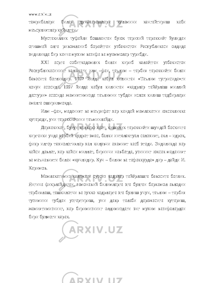 www.arxiv.uz тажрибалари билан дунёкарашлари куламини кенгайтириш каби маъсулиятлар куйилган. Мустакиллик туфайли бошланган буюк тарихий тараккиёт йулидан огишмай олга ривожланиб бораётган узбекистон Республикаси олдида эндиликда бир канча мухим вазифа ва муаммолар турибди. ХХ I асрга собиткадамлик билан кириб келаётган узбекистон Республикасининг келажаги илм –фан, таълим – тарбия тараккиёти билан бевосита богликдир. 1992 йилда кабул килинган «Таълим тугрисида»ги конун асосида, 1997 йилда кабул килинган «кадрлар тайёрлаш миллий дастури» асосида жамиятимизда таълимни тубдан ислох килиш тадбирлари амалга оширилмокда. Илм –фан, маданият ва маърифат хар кандай мамлакатни юксакликка кутаради, уни тараккиётини таъминлайди. Дархакикат, бугун халкаро хаёт, кишилик тараккиёти шундай боскичга кирганки унда харбий кудрат эмас, балки интелектуал салохият, акл – идрок, фикр илгор технологиялар хал килувчи ахамият касб этади. Эндиликда хар кайси давлат, хар кайси миллат, биринчи навбатда, узининг юксак маданият ва маънавияти билан «кучлидир. Куч – билим ва тафаккурда» дир – дейди И. Каримов. Мамлакатимиз келажаги сузсиз кадрлар тайёрлашга бевосита боглик. Янгича фикрлайдиган, замонавий билимларга эга булган баркамол авлодни тарбиялаш, ташкилотчи ва зукко кадрларга эга булиш учун, таълим – тарбия тузимини тубдан узгартириш, уни давр талаби даражасига кутариш, жамиятимизнинг, хар биримизнинг олдимиздаги энг мухим вазифалардан бири булмоги керак. 