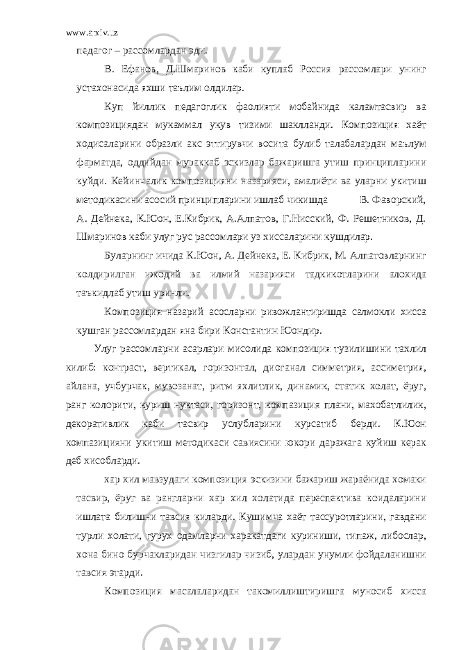 www.arxiv.uz педагог – рассомлардан эди. В. Ефанов, Д.Шмаринов каби куплаб Россия рассомлари унинг устахонасида яхши таълим олдилар. Куп йиллик педагоглик фаолияти мобайнида каламтасвир ва композициядан мукаммал укув тизими шаклланди. Композиция хаёт ходисаларини образли акс эттирувчи восита булиб талабалардан маълум фарматда, оддийдан мураккаб эскизлар бажаришга утиш принципларини куйди. Кейинчалик композицияни назарияси, амалиёти ва уларни укитиш методикасини асосий принципларини ишлаб чикишда В. Фаворский, А. Дейнека, К.Юон, Е.Кибрик, А.Алпатов, Г.Нисский, Ф. Решетников, Д. Шмаринов каби улуг рус рассомлари уз хиссаларини кушдилар. Буларнинг ичида К.Юон, А. Дейнека, Е. Кибрик, М. Алпатовларнинг колдирилган ижодий ва илмий назарияси тадкикотларини алохида таъкидлаб утиш уринли. Композиция назарий асосларни ривожлантиришда салмокли хисса кушган рассомлардан яна бири Константин Юондир. Улуг рассомларни асарлари мисолида композиция тузилишини тахлил килиб: контраст, вертикал, горизонтал, диоганал симметрия, ассиметрия, айлана, учбурчак, мувозанат, ритм яхлитлик, динамик, статик холат, ёруг, ранг колорити, куриш нуктаси, горизонт, компазиция плани, махобатлилик, декоративлик каби тасвир услубларини курсатиб берди. К.Юон компазицияни укитиш методикаси савиясини юкори даражага куйиш керак деб хисобларди. хар хил мавзудаги композиция эскизини бажариш жараёнида хомаки тасвир, ёруг ва рангларни хар хил холатида переспектива коидаларини ишлата билишни тавсия киларди. Кушимча хаёт тассуротларини, гавдани турли холати, гурух одамларни харакатдаги куриниши, типаж, либослар, хона бино бурчакларидан чизгилар чизиб, улардан унумли фойдаланишни тавсия этарди. Композиция масалаларидан такомиллиштиришга муносиб хисса 