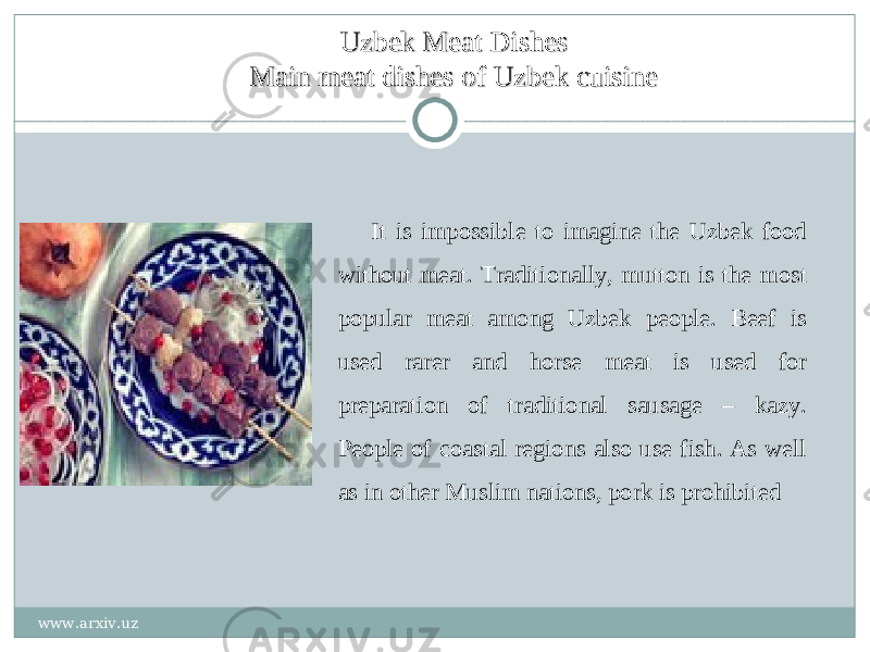 Uzbek Meat DishesUzbek Meat Dishes Main meat dishes of Uzbek cuisineMain meat dishes of Uzbek cuisine It is impossible to imagine the Uzbek food without meat. Traditionally, mutton is the most popular meat among Uzbek people. Beef is used rarer and horse meat is used for preparation of traditional sausage – kazy. People of coastal regions also use fish. As well as in other Muslim nations, pork is prohibited www.arxiv.uz 
