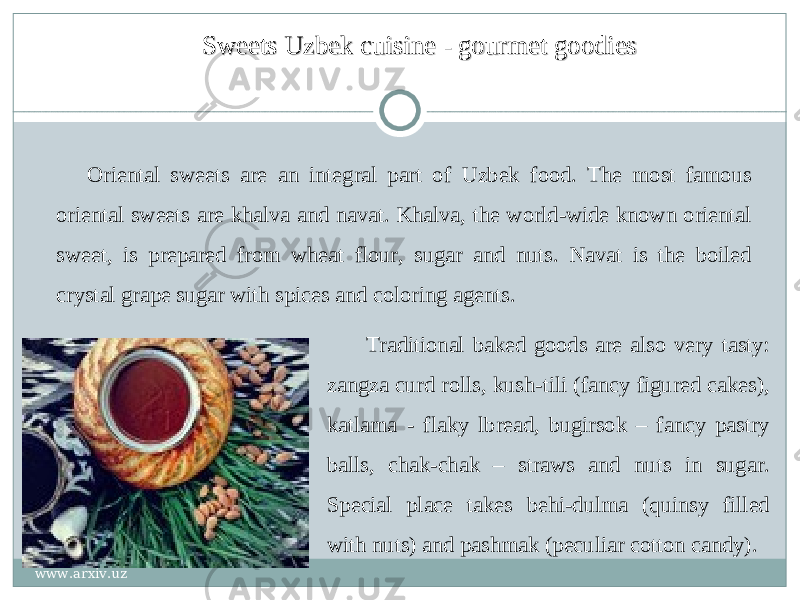 Sweets Uzbek cuisine - gourmet goodiesSweets Uzbek cuisine - gourmet goodies Oriental sweets are an integral part of Uzbek food. The most famous oriental sweets are khalva and navat. Khalva, the world-wide known oriental sweet, is prepared from wheat flour, sugar and nuts. Navat is the boiled crystal grape sugar with spices and coloring agents. Traditional baked goods are also very tasty: zangza curd rolls, kush-tili   (fancy figured cakes), katlama - flaky lbread, bugirsok – fancy pastry balls, chak-chak – straws and nuts in sugar. Special place takes behi-dulma (quinsy filled with nuts) and pashmak (peculiar cotton candy). www.arxiv.uz 