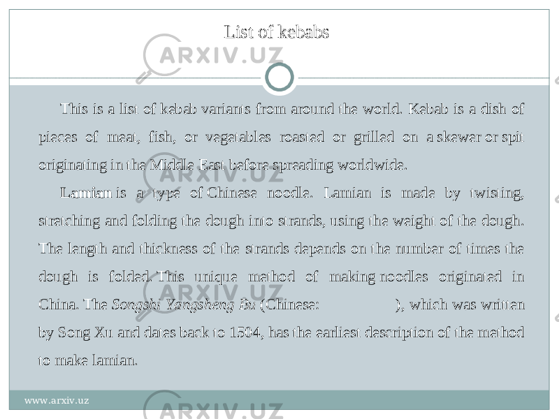 List of kebabsList of kebabs This is a list of kebab variants from around the world. Kebab is a dish of pieces of meat, fish, or vegetables roasted or grilled on a skewer or spit originating in the Middle East before spreading worldwide. Lamian  is a type of Chinese noodle. Lamian is made by twisting, stretching and folding the dough into strands, using the weight of the dough. The length and thickness of the strands depends on the number of times the dough is folded. This unique method of making noodles originated in China. The  Songshi Yangsheng Bu  (Chinese:  宋宋 宋 宋 宋 ), which was written by Song Xu and dates back to 1504, has the earliest description of the method to make lamian. www.arxiv.uz 