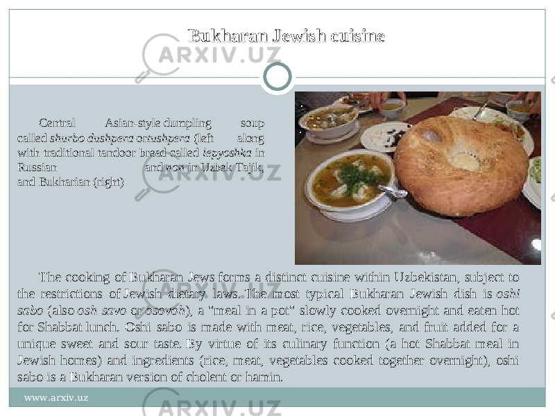 Bukharan Jewish cuisineBukharan Jewish cuisine Central Asian-style dumpling soup called  shurbo dushpera  or tushpera  (left along with traditional tandoor bread called  lepyoshka  in Russian and  non  in Uzbek Tajik, and Bukharian (right) The cooking of Bukharan Jews forms a distinct cuisine within Uzbekistan, subject to the restrictions of Jewish dietary laws. The most typical Bukharan Jewish dish is  oshi sabo  (also  osh savo  or  osovoh ), a &#34;meal in a pot&#34; slowly cooked overnight and eaten hot for Shabbat lunch. Oshi sabo is made with meat, rice, vegetables, and fruit added for a unique sweet and sour taste. By virtue of its culinary function (a hot Shabbat meal in Jewish homes) and ingredients (rice, meat, vegetables cooked together overnight), oshi sabo is a Bukharan version of cholent or hamin. www.arxiv.uz 