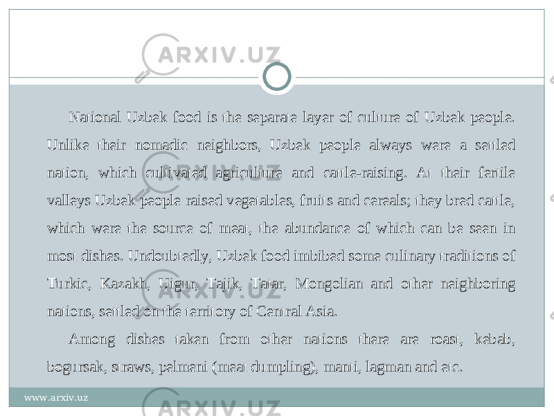 National Uzbek food is the separate layer of culture of Uzbek people. Unlike their nomadic neighbors, Uzbek people always were a settled nation, which cultivated agriculture and cattle-raising. At their fertile valleys Uzbek people raised vegetables, fruits and cereals; they bred cattle, which were the source of meat, the abundance of which can be seen in most dishes. Undoubtedly, Uzbek food imbibed some culinary traditions of Turkic, Kazakh, Uigur, Tajik, Tatar, Mongolian and other neighboring nations, settled on the territory of Central Asia. Among dishes taken from other nations there are roast, kebab, bogursak, straws, pelmeni (meat dumpling), manti, lagman and etc. www.arxiv.uz 