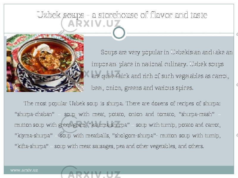 Uzbek soups - a storehouse of flavor and taste Soups are very popular in Uzbekistan and take an important place in national culinary. Uzbek soups are quite thick and rich of such vegetables as carrot, beet, onion, greens and various spices. The most popular Uzbek soup is shurpa. There are dozens of recipes of shurpa: “shurpa-chaban” – soup with meat, potato, onion and tomato, “shurpa-mash” – mutton soup with green gram, “kaurma-shurpa” – soup with turnip, potato and carrot, “kiyma-shurpa” – soup with meatballs, “sholgom-shurpa”- mutton soup with turnip, “kifta-shurpa” – soup with meat sausages, pea and other vegetables, and others. www.arxiv.uz 