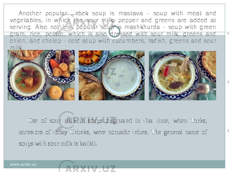 Another popular Uzbek soup is mastava – soup with meat and vegetables, in which the sour milk, pepper and greens are added at serving. Also not less popular soup is mashkhurda – soup with green gram, rice, potato, which is also dressed with sour milk, greens and onion, and cholop – cold soup with cucumbers, radish, greens and sour milk. Use of sour milk in soups originated in that time, when Turks, ancestors of today Uzbeks, were nomadic tribes. The general name of soups with sour milk is katikli. www.arxiv.uz 