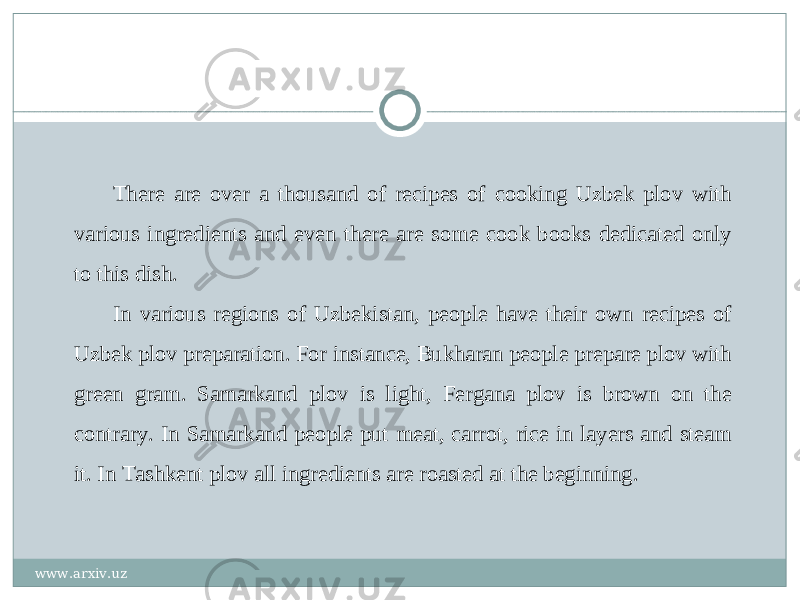 There are over a thousand of recipes of cooking Uzbek plov with various ingredients and even there are some cook books dedicated only to this dish. In various regions of Uzbekistan, people have their own recipes of Uzbek plov preparation. For instance, Bukharan people prepare plov with green gram. Samarkand plov is light, Fergana plov is brown on the contrary. In Samarkand people put meat, carrot, rice in layers and steam it. In Tashkent plov all ingredients are roasted at the beginning. www.arxiv.uz 