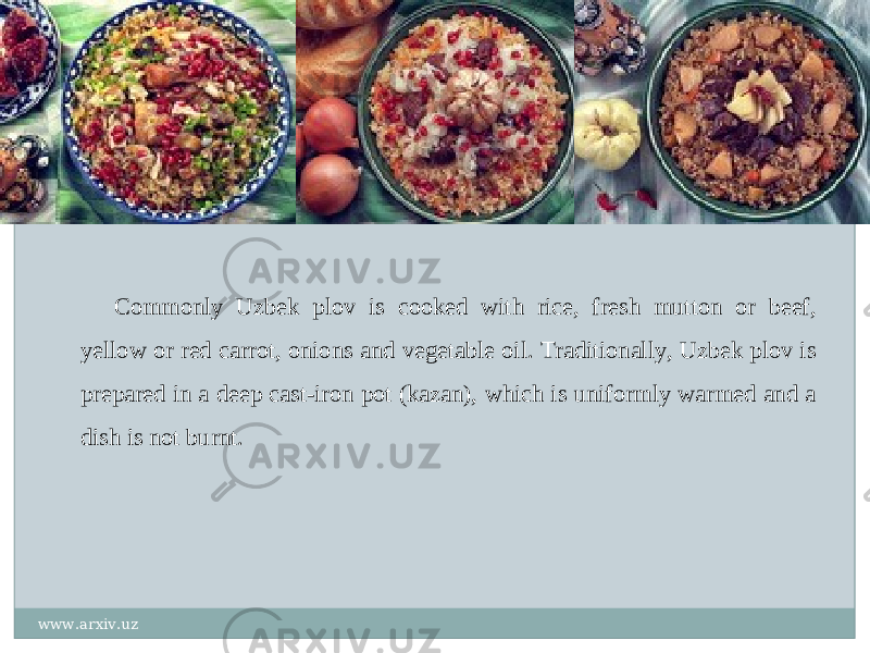 Commonly Uzbek plov is cooked with rice, fresh mutton or beef, yellow or red carrot, onions and vegetable oil. Traditionally, Uzbek plov is prepared in a deep cast-iron pot (kazan), which is uniformly warmed and a dish is not burnt. www.arxiv.uz 