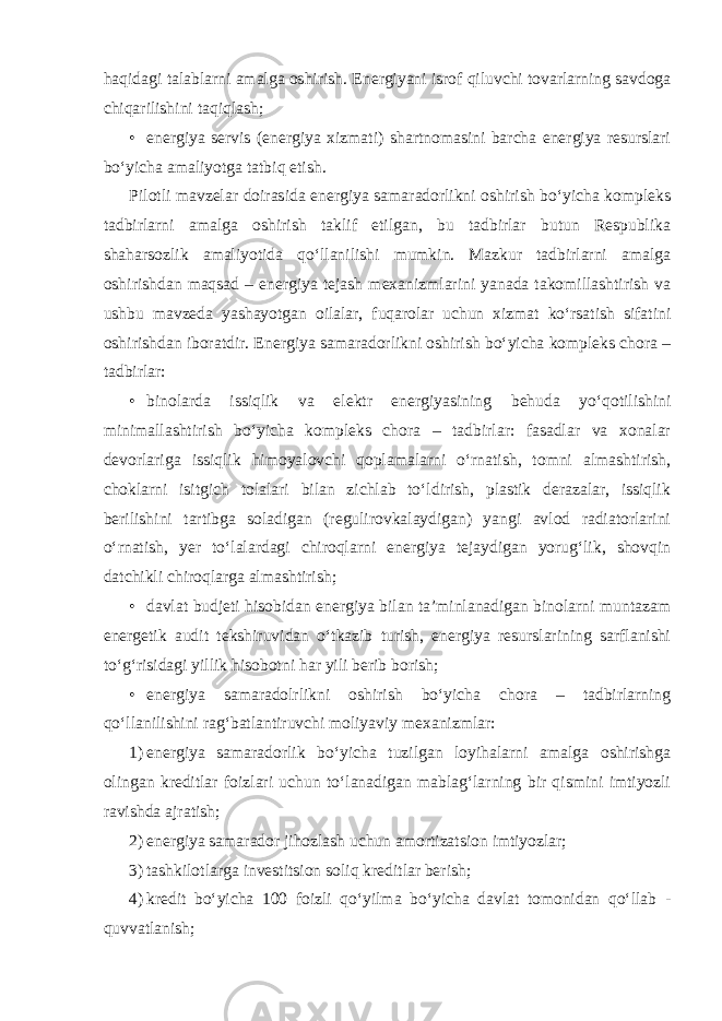 haqidagi talablarni amalga oshirish. Energiyani isrof qiluvchi tovarlarning savdoga chiqarilishini taqiqlash; • energiya servis (energiya xizmati) shartnomasini barcha energiya resurslari bo‘yicha amaliyotga tatbiq etish. Pilotli mavzelar doirasida energiya samaradorlikni oshirish bo‘yicha kompleks tadbirlarni amalga oshirish taklif etilgan, bu tadbirlar butun Respublika shaharsozlik amaliyotida qo‘llanilishi mumkin. Mazkur tadbirlarni amalga oshirishdan maqsad – energiya tejash mexanizmlarini yanada takomillashtirish va ushbu mavzeda yashayotgan oilalar, fuqarolar uchun xizmat ko‘rsatish sifatini oshirishdan iboratdir. Energiya samaradorlikni oshirish bo‘yicha kompleks chora – tadbirlar: • binolarda issiqlik va elektr energiyasining behuda yo‘qotilishini minimallashtirish bo‘yicha kompleks chora – tadbirlar: fasadlar va xonalar devorlariga issiqlik himoyalovchi qoplamalarni o‘rnatish, tomni almashtirish, choklarni isitgich tolalari bilan zichlab to‘ldirish, plastik derazalar, issiqlik berilishini tartibga soladigan (regulirovkalaydigan) yangi avlod radiatorlarini o‘rnatish, yer to‘lalardagi chiroqlarni energiya tejaydigan yorug‘lik, shovqin datchikli chiroqlarga almashtirish; • davlat budjeti hisobidan energiya bilan ta’minlanadigan binolarni muntazam energetik audit tekshiruvidan o‘tkazib turish, energiya resurslarining sarflanishi to‘g‘risidagi yillik hisobotni har yili berib borish; • energiya samaradolrlikni oshirish bo‘yicha chora – tadbirlarning qo‘llanilishini rag‘batlantiruvchi moliyaviy mexanizmlar: 1) energiya samaradorlik bo‘yicha tuzilgan loyihalarni amalga oshirishga olingan kreditlar foizlari uchun to‘lanadigan mablag‘larning bir qismini imtiyozli ravishda ajratish; 2) energiya samarador jihozlash uchun amortizatsion imtiyozlar; 3) tashkilotlarga investitsion soliq kreditlar berish; 4) kredit bo‘yicha 100 foizli qo‘yilma bo‘yicha davlat tomonidan qo‘llab - quvvatlanish; 