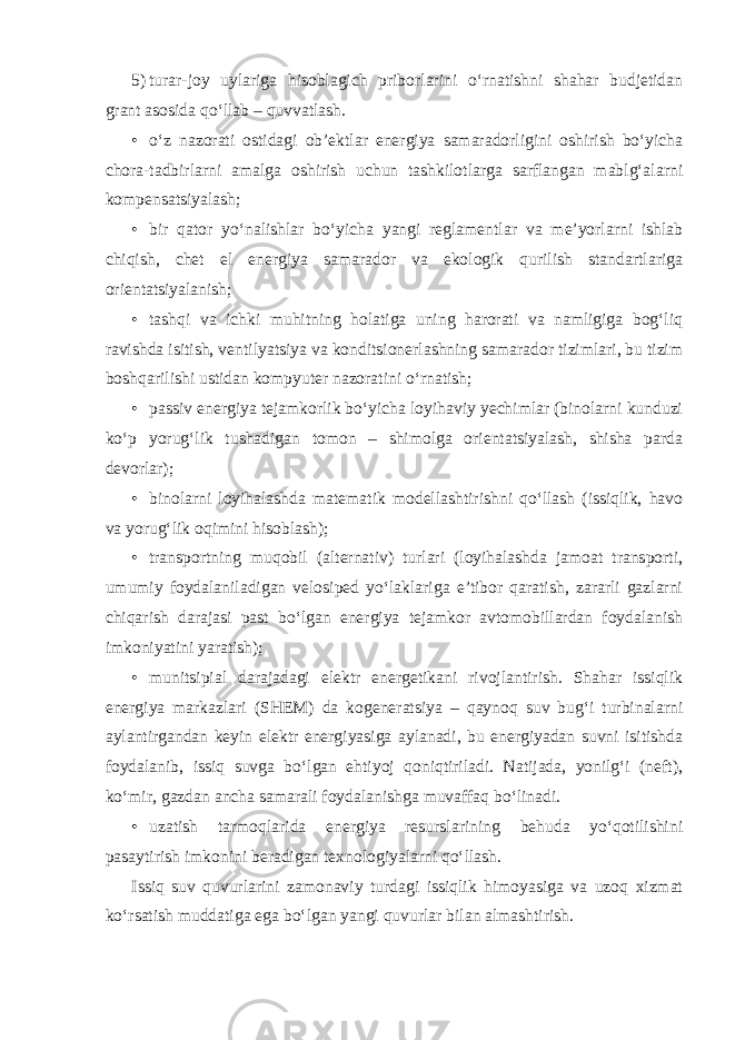 5) turar-joy uylariga hisoblagich priborlarini o‘rnatishni shahar budjetidan grant asosida qo‘llab – quvvatlash. • o‘z nazorati ostidagi ob’ektlar energiya samaradorligini oshirish bo‘yicha chora-tadbirlarni amalga oshirish uchun tashkilotlarga sarflangan mablg‘alarni kompensatsiyalash; • bir qator yo‘nalishlar bo‘yicha yangi reglamentlar va me’yorlarni ishlab chiqish, chet el energiya samarador va ekologik qurilish standartlariga orientatsiyalanish; • tashqi va ichki muhitning holatiga uning harorati va namligiga bog‘liq ravishda isitish, ventilyatsiya va konditsionerlashning samarador tizimlari, bu tizim boshqarilishi ustidan kompyuter nazoratini o‘rnatish; • passiv energiya tejamkorlik bo‘yicha loyihaviy yechimlar (binolarni kunduzi ko‘p yorug‘lik tushadigan tomon – shimolga orientatsiyalash, shisha parda devorlar); • binolarni loyihalashda matematik modellashtirishni qo‘llash (issiqlik, havo va yorug‘lik oqimini hisoblash); • transportning muqobil (alternativ) turlari (loyihalashda jamoat transporti, umumiy foydalaniladigan velosiped yo‘laklariga e’tibor qaratish, zararli gazlarni chiqarish darajasi past bo‘lgan energiya tejamkor avtomobillardan foydalanish imkoniyatini yaratish); • munitsipial darajadagi elektr energetikani rivojlantirish. Shahar issiqlik energiya markazlari (SHEM) da kogeneratsiya – qaynoq suv bug‘i turbinalarni aylantirgandan keyin elektr energiyasiga aylanadi, bu energiyadan suvni isitishda foydalanib, issiq suvga bo‘lgan ehtiyoj qoniqtiriladi. Natijada, yonilg‘i (neft), ko‘mir, gazdan ancha samarali foydalanishga muvaffaq bo‘linadi. • uzatish tarmoqlarida energiya resurslarining behuda yo‘qotilishini pasaytirish imkonini beradigan texnologiyalarni qo‘llash. Issiq suv quvurlarini zamonaviy turdagi issiqlik himoyasiga va uzoq xizmat ko‘rsatish muddatiga ega bo‘lgan yangi quvurlar bilan almashtirish. 