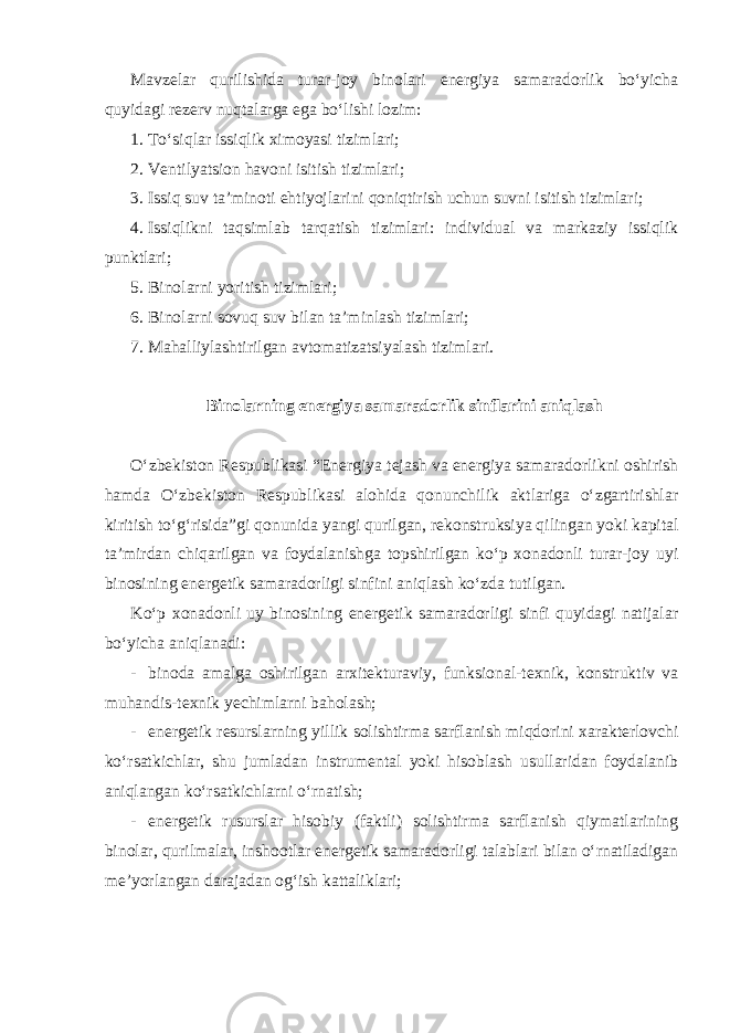 Mavzelar qurilishida turar-joy binolari energiya samaradorlik bo‘yicha quyidagi rezerv nuqtalarga ega bo‘lishi lozim: 1. To‘siqlar issiqlik ximoyasi tizimlari; 2. Ventilyatsion havoni isitish tizimlari; 3. Issiq suv ta’minoti ehtiyojlarini qoniqtirish uchun suvni isitish tizimlari; 4. Issiqlikni taqsimlab tarqatish tizimlari: individual va markaziy issiqlik punktlari; 5. Binolarni yoritish tizimlari; 6. Binolarni sovuq suv bilan ta’minlash tizimlari; 7. Mahalliylashtirilgan avtomatizatsiyalash tizimlari. Binolarning energiya samaradorlik sinflarini aniqlash O‘zbekiston Respublikasi “Energiya tejash va energiya samaradorlikni oshirish hamda O‘zbekiston Respublikasi alohida qonunchilik aktlariga o‘zgartirishlar kiritish to‘g‘risida”gi qonunida yangi qurilgan, rekonstruksiya qilingan yoki kapital ta’mirdan chiqarilgan va foydalanishga topshirilgan ko‘p xonadonli turar-joy uyi binosining energetik samaradorligi sinfini aniqlash ko‘zda tutilgan. Ko‘p xonadonli uy binosining energetik samaradorligi sinfi quyidagi natijalar bo‘yicha aniqlanadi: - binoda amalga oshirilgan arxitekturaviy, funksional-texnik, konstruktiv va muhandis-texnik yechimlarni baholash; - energetik resurslarning yillik solishtirma sarflanish miqdorini xarakterlovchi ko‘rsatkichlar, shu jumladan instrumental yoki hisoblash usullaridan foydalanib aniqlangan ko‘rsatkichlarni o‘rnatish; - energetik rusurslar hisobiy (faktli) solishtirma sarflanish qiymatlarining binolar, qurilmalar, inshootlar energetik samaradorligi talablari bilan o‘rnatiladigan me’yorlangan darajadan og‘ish kattaliklari; 