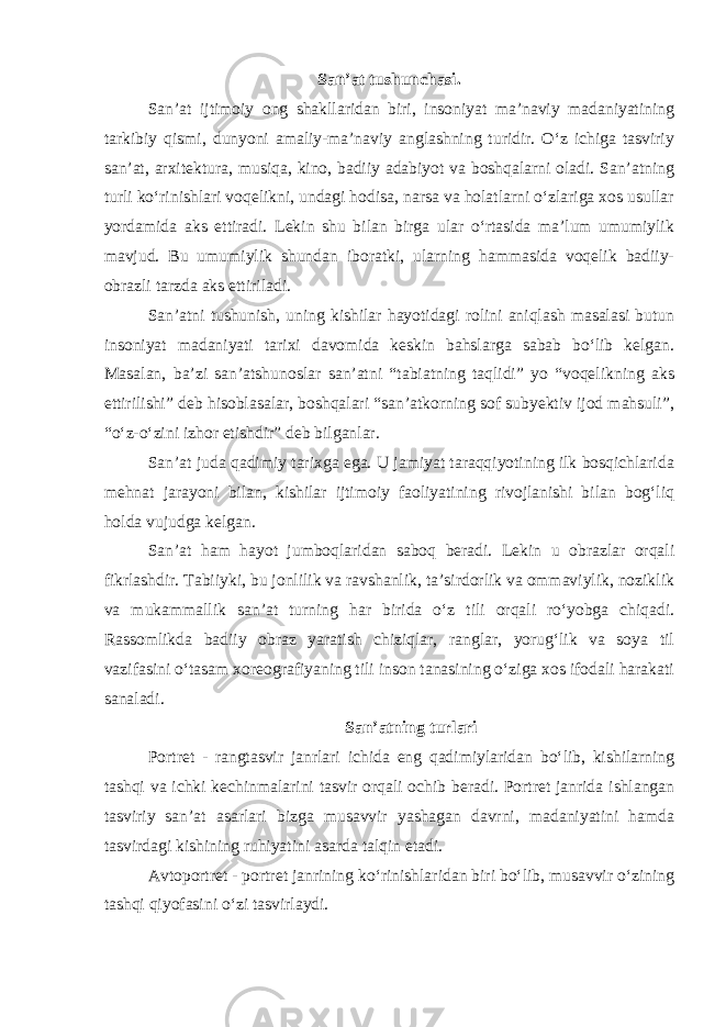 San’at tushunchasi . San’at ijtimoiy ong shakllaridan biri, insoniyat ma’naviy madaniyatining tarkibiy qismi, dunyoni amaliy-ma’naviy anglashning turidir. O‘z ichiga tasviriy san’at, arxitektura, musiqa, kino, badiiy adabiyot va boshqalarni oladi. San’atning turli ko‘rinishlari voqelikni, undagi hodisa, narsa va holatlarni o‘zlariga xos usullar yordamida aks ettiradi. Lekin shu bilan birga ular o‘rtasida ma’lum umumiylik mavjud. Bu umumiylik shundan iboratki, ularning hammasida voqelik badiiy- obrazli tarzda aks ettiriladi. San’atni tushunish, uning kishilar hayotidagi rolini aniqlash masalasi butun insoniyat madaniyati tarixi davomida keskin bahslarga sabab bo‘lib kelgan. Masalan, ba’zi san’atshunoslar san’atni “tabiatning taqlidi” yo “voqelikning aks ettirilishi” deb hisoblasalar, boshqalari “san’atkorning sof subyektiv ijod mahsuli”, “o‘z-o‘zini izhor etishdir” deb bilganlar. San’at juda qadimiy tarixga ega. U jamiyat taraqqiyotining ilk bosqichlarida mehnat jarayoni bilan, kishilar ijtimoiy faoliyatining rivojlanishi bilan bog‘liq holda vujudga kelgan. San’at ham hayot jumboqlaridan saboq beradi. Lekin u obrazlar orqali fikrlashdir. Tabiiyki, bu jonlilik va ravshanlik, ta’sirdorlik va ommaviylik, noziklik va mukammallik san’at turning har birida o‘z tili orqali ro‘yobga chiqadi. Rassomlikda badiiy obraz yaratish chiziqlar, ranglar, yorug‘lik va soya til vazifasini o‘tasam xoreografiyaning tili inson tanasining o‘ziga xos ifodali harakati sanaladi. San’atning turlari Portret - rangtasvir janrlari ichida eng qadimiylaridan bо‘lib, kishilarning tashqi va ichki kechinmalarini tasvir orqali ochib beradi. Portret janrida ishlangan tasviriy san’at asarlari bizga musavvir yashagan davrni, madaniyatini hamda tasvirdagi kishining ruhiyatini asarda talqin etadi. Avtoportret - portret janrining kо‘rinishlaridan biri bо‘lib, musavvir о‘zining tashqi qiyofasini о‘zi tasvirlaydi. 