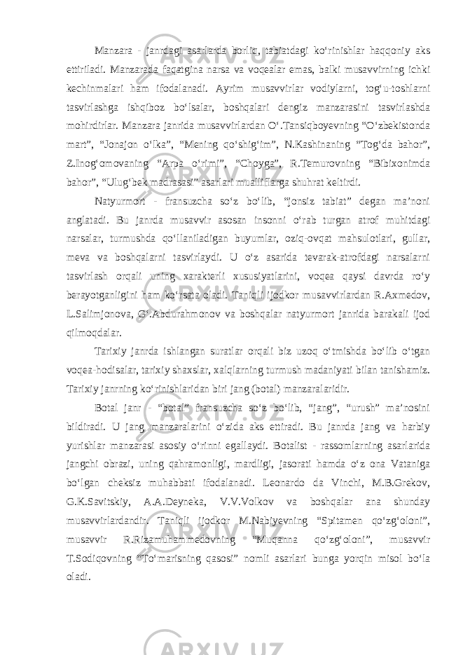 Manzara - janrdagi asarlarda borliq, tabiatdagi kо‘rinishlar haqqoniy aks ettiriladi. Manzarada faqatgina narsa va voqealar emas, balki musavvirning ichki kechinmalari ham ifodalanadi. Ayrim musavvirlar vodiylarni, tog‘u-toshlarni tasvirlashga ishqiboz bо‘lsalar, boshqalari dengiz manzarasini tasvirlashda mohirdirlar. Manzara janrida musavvirlardan О‘.Tansiqboyevning “О‘zbekistonda mart”, “Jonajon о‘lka”, “Mening qо‘shig‘im”, N.Kashinaning “Tog‘da bahor”, Z.Inog‘omovaning “Arpa о‘rimi”, “Choyga”, R.Temurovning “Bibixonimda bahor”, “Ulug‘bek madrasasi” asarlari mualliflarga shuhrat keltirdi. Natyurmort - fransuzcha sо‘z bо‘lib, “jonsiz tabiat” degan ma’noni anglatadi. Bu janrda musavvir asosan insonni о‘rab turgan atrof muhitdagi narsalar, turmushda qо‘llaniladigan buyumlar, oziq-ovqat mahsulotlari, gullar, meva va boshqalarni tasvirlaydi. U о‘z asarida tevarak-atrofdagi narsalarni tasvirlash orqali uning xarakterli xususiyatlarini, voqea qaysi davrda rо‘y berayotganligini ham kо‘rsata oladi. Taniqli ijodkor musavvirlardan R.Axmedov, L.Salimjonova, G‘.Abdurahmonov va boshqalar natyurmort janrida barakali ijod qilmoqdalar. Tarixiy janrda ishlangan suratlar orqali biz uzoq о‘tmishda bо‘lib о‘tgan voqea-hodisalar, tarixiy shaxslar, xalqlarning turmush madaniyati bilan tanishamiz. Tarixiy janrning kо‘rinishlaridan biri jang (botal) manzaralaridir. Botal janr - “botal” fransuzcha sо‘z bо‘lib, “jang”, “urush” ma’nosini bildiradi. U jang manzaralarini о‘zida aks ettiradi. Bu janrda jang va harbiy yurishlar manzarasi asosiy о‘rinni egallaydi. Botalist - rassomlarning asarlarida jangchi obrazi, uning qahramonligi, mardligi, jasorati hamda о‘z ona Vataniga bо‘lgan cheksiz muhabbati ifodalanadi. Leonardo da Vinchi, M.B.Grekov, G.K.Savitskiy, A.A.Deyneka, V.V.Volkov va boshqalar ana shunday musavvirlardandir. Taniqli ijodkor M.Nabiyevning “Spitamen qо‘zg‘oloni”, musavvir R.Rizamuhammedovning “Muqanna qо‘zg‘oloni”, musavvir T.Sodiqovning “Tо‘marisning qasosi” nomli asarlari bunga yorqin misol bо‘la oladi. 