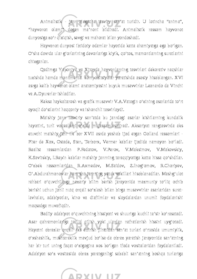 Animalistik - janr о ‘zgacha tasviry san’at turidir. U lotincha “anima”, “hayvonot olami” degan ma’noni bildiradi. Animalistik rassom hayvonot dunyosiga z о ‘r qiziqish, sevgi va mahorat bilan yondoshadi. Hayvonot dunyosi ibtidoiy odamlar hayotida katta ahamiyatga ega b о ‘lgan. О ‘sha davrda ular g‘orlarining devorlariga kiyik, q о ‘tos, mamontlarning suratlarini chizganlar. Qadimga Yaponiya va Xitoyda hayvonlarning tasvirlari dekorativ naqshlar tuzishda hamda monumental kompozitsiyalar yaratishda asosiy hisoblangan. XVI asrga kelib hayvonot olami anatomiyasini buyuk musavvirlar Leonardo da Vinchi va A.Dyurerlar ishladilar. Keksa haykaltarosh va grafik musavvir V.A.Vatagin о ‘zining asarlarida t о ‘rt oyoqli d о ‘stlarini haqqoniy va ishonchli tasvirlaydi. Maishiy janr: tasviriy san’atda bu janrdagi asarlar kishilarning kundalik hayotini, turli voqealarni о ‘zida mujassamlashtiradi. Aksariyat rangtasvirda aks etuvchi maishiy janr ilk bor XVII asrda yashab ijod etgan Golland rassomlari - Piter de Xox, Ostade, Sten, Terborx, Vermer kabilar ijodida namoyon b о ‘ladi. Realist rassomlardan P.Fedotov, V.Perov, V.Maksimov, V.Makovskiy, K.Savitskiy, I.Repin kabilar maishiy janrning taraqqiyotiga katta hissa q о ‘shdilar. О ‘zbek rassomlaridan R.Axmedov, M.Saidov, Z.Inog‘omov, R.Choriyev, G‘ .Abdurahmonovlar ham shu janr ning yetuk vakillari hisoblanadilar. Mashg‘ulot rahbari о ‘quvchilarga nazariy bilim berish jarayonida mazmuniy t о ‘liq ochib berishi uchun jonli nutq orqali s о ‘zlash bilan birga musavvirlar asarlaridan surat- lavhalar, adabiyotlar, kino va diafilmlar va slaydalardan unumli foydalanishi maqsadga muvofiqdir. Badiiy adabiyot o‘quvchining hissiyoti va shuuriga kuchli ta’sir ko‘rasatadi. Asar qahramonlariga taqlid qilish yoki ulardan nafratlanish hissini uyg‘otadi. Hayotni obrazlar orqali aks ettirish jihatidan san’at turlari o‘rtasida umumiylik, o‘xshashlik, mushtaraklik mavjud bo‘lsa-da obraz yaratish jarayonida san’atning har bir turi uning faqat o‘zigagina xos bo‘lgan ifoda vositalaridan foydalaniladi. Adabiyot so‘z vositasida obraz yaratganligi sababli san’atning boshqa turlariga 