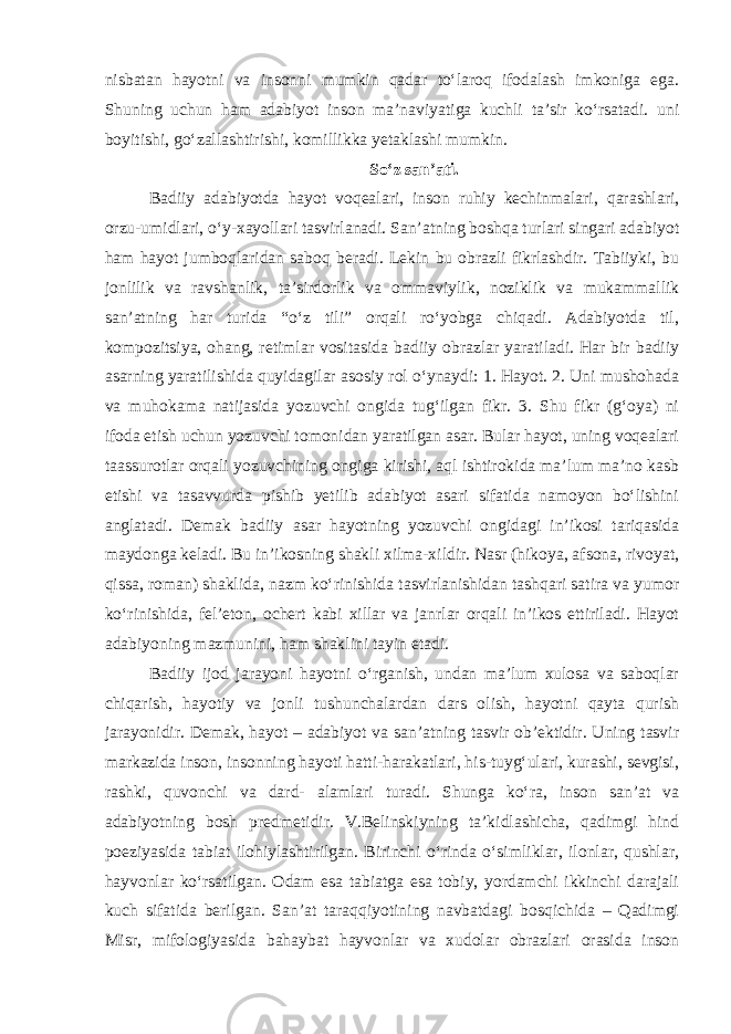 nisbatan hayotni va insonni mumkin qadar to‘laroq ifodalash imkoniga ega. Shuning uchun ham adabiyot inson ma’naviyatiga kuchli ta’sir ko‘rsatadi. uni boyitishi, go‘zallashtirishi, komillikka yetaklashi mumkin. So‘z san’ati . Badiiy adabiyotda hayot voqealari, inson ruhiy kechinmalari, qarashlari, orzu-umidlari, o‘y-xayollari tasvirlanadi. San’atning boshqa turlari singari adabiyot ham hayot jumboqlaridan saboq beradi. Lekin bu obrazli fikrlashdir. Tabiiyki, bu jonlilik va ravshanlik, ta’sirdorlik va ommaviylik, noziklik va mukammallik san’atning har turida “o‘z tili” orqali ro‘yobga chiqadi. Adabiyotda til, kompozitsiya, ohang, retimlar vositasida badiiy obrazlar yaratiladi. Har bir badiiy asarning yaratilishida quyidagilar asosiy rol o‘ynaydi: 1. Hayot. 2. Uni mushohada va muhokama natijasida yozuvchi ongida tug‘ilgan fikr. 3. Shu fikr (g‘oya) ni ifoda etish uchun yozuvchi tomonidan yaratilgan asar. Bular hayot, uning voqealari taassurotlar orqali yozuvchining ongiga kirishi, aql ishtirokida ma’lum ma’no kasb etishi va tasavvurda pishib yetilib adabiyot asari sifatida namoyon bo‘lishini anglatadi. Demak badiiy asar hayotning yozuvchi ongidagi in’ikosi tariqasida maydonga keladi. Bu in’ikosning shakli xilma-xildir. Nasr (hikoya, afsona, rivoyat, qissa, roman) shaklida, nazm ko‘rinishida tasvirlanishidan tashqari satira va yumor ko‘rinishida, fel’eton, ochert kabi xillar va janrlar orqali in’ikos ettiriladi. Hayot adabiyoning mazmunini, ham shaklini tayin etadi. Badiiy ijod jarayoni hayotni o‘rganish, undan ma’lum xulosa va saboqlar chiqarish, hayotiy va jonli tushunchalardan dars olish, hayotni qayta qurish jarayonidir. Demak, hayot – adabiyot va san’atning tasvir ob’ektidir. Uning tasvir markazida inson, insonning hayoti hatti-harakatlari, his-tuyg‘ulari, kurashi, sevgisi, rashki, quvonchi va dard- alamlari turadi. Shunga ko‘ra, inson san’at va adabiyotning bosh predmetidir. V.Belinskiyning ta’kidlashicha, qadimgi hind poeziyasida tabiat ilohiylashtirilgan. Birinchi o‘rinda o‘simliklar, ilonlar, qushlar, hayvonlar ko‘rsatilgan. Odam esa tabiatga esa tobiy, yordamchi ikkinchi darajali kuch sifatida berilgan. San’at taraqqiyotining navbatdagi bosqichida – Qadimgi Misr, mifologiyasida bahaybat hayvonlar va xudolar obrazlari orasida inson 