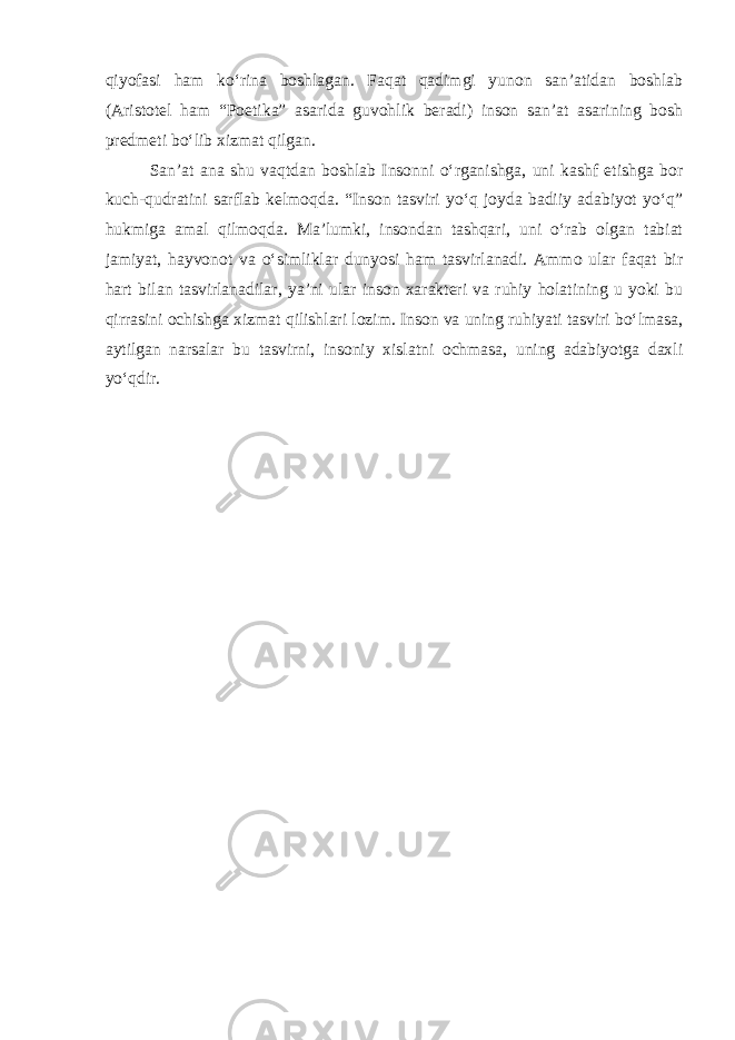 qiyofasi ham ko‘rina boshlagan. Faqat qadimgi yunon san’atidan boshlab (Aristotel ham “Poetika” asarida guvohlik beradi) inson san’at asarining bosh predmeti bo‘lib xizmat qilgan. San’at ana shu vaqtdan boshlab Insonni o‘rganishga, uni kashf etishga bor kuch-qudratini sarflab kelmoqda. “Inson tasviri yo‘q joyda badiiy adabiyot yo‘q” hukmiga amal qilmoqda. Ma’lumki, insondan tashqari, uni o‘rab olgan tabiat jamiyat, hayvonot va o‘simliklar dunyosi ham tasvirlanadi. Ammo ular faqat bir hart bilan tasvirlanadilar, ya’ni ular inson xarakteri va ruhiy holatining u yoki bu qirrasini ochishga xizmat qilishlari lozim. Inson va uning ruhiyati tasviri bo‘lmasa, aytilgan narsalar bu tasvirni, insoniy xislatni ochmasa, uning adabiyotga daxli yo‘qdir. 