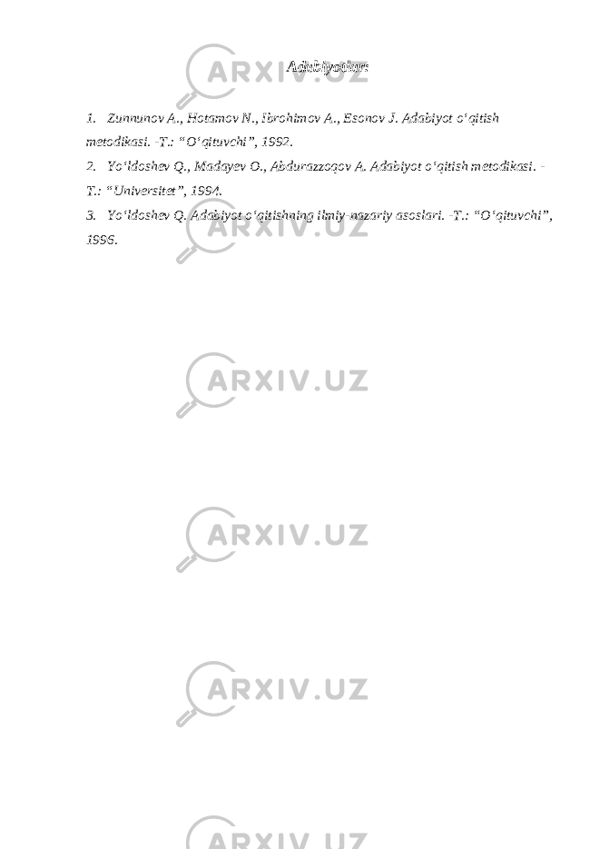 Adabiyotlar: 1. Zunnunov A., Hotamov N., Ibrohimov A., Esonov J. Adabiyot o‘qitish metodikasi. -T.: “O‘qituvchi”, 1992. 2. Yo‘ldoshev Q., Madayev O., Abdurazzoqov A. Adabiyot o‘qitish metodikasi. - T.: “Universitet”, 1994. 3. Yo‘ldoshev Q. Adabiyot o‘qitishning ilmiy-nazariy asoslari. -T.: “O‘qituvchi”, 1996. 