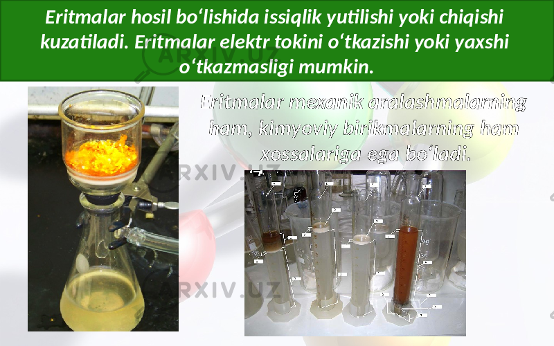 Eritmalar hosil bo‘lishida issiqlik yutilishi yoki chiqishi kuzatiladi. Eritmalar elektr tokini o‘tkazishi yoki yaxshi o‘tkazmasligi mumkin. Eritmalar mexanik aralashmalarning ham, kimyoviy birikmalarning ham xossalariga ega bo‘ladi. 