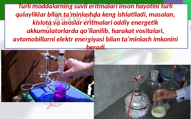 Turli moddalarning suvli eritmalari inson hayotini turli qulayliklar bilan ta’minlashda keng ishlatiladi, masalan, kislota va asoslar eritmalari oddiy energetik akkumulatorlarda qo‘llanilib, harakat vositalari, avtomobillarni elektr energiyasi bilan ta’minlash imkonini beradi. 