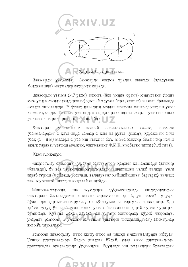 2.7-ра c м. Занжирли узатма. Занжирли узатмалар. Занжирли узатма оралиқ звеноли (эгилувчан боғланишли) узатмалар қаторига киради. Занжирли узатма (2.7-расм) иккита (ёки ундан ортиқ) юлдузчани (тиши махсус профилли ғилдиракни) қамраб олувчи берк (чексиз) занжир ёрдамида амалга оширилади. У фақат параллел валлар орасида ҳаракат узатиш учун хизмат қилади. Тасмали узатмадан фарқли равишда занжирли узатма тишли узатма сингари сирпанишсиз ишлайди. Занжирли узатманинг асосий афзалликлари: ихчам, тасмали узатмалардагига қараганда валларга кам нагрузка тушади, ҳаракатни анча узоқ (5—8 м) масофага узатиш имкони бор. Битта занжир билан бир нечта валга ҳаракат узатиш мумкин, узатманинг Ф.И.К. нисбатан катта (0,98 гача). Камчиликлари: -шарнирлар ейилиши туфайли занжирнинг қадами катталашади (занжир чўзилади), бу эса таранглаш қурилмалари ишлатишни талаб қилади; унга қараб туриш (мойлаш, ростлаш, валларнинг қийшайишини бартараф қилиш) анча мураккаб; шовқин чиқариб ишлайди. Машинасозликда, шу жумладан тўқимачиликда ишлатиладиган занжирлар бажарадиган ишининг характерига қараб, уч асосий гуруҳга бўлинади: ҳаракатлантирувчи, юк кўтарувчи ва тортувчи занжирлар. Ҳар қайси гуруҳ ўз навбатида кон структив белгиларига қараб турли турларга бўлинади. Қуйида фақат ҳаракатлантирувчи занжирлар кўриб чиқилади; улардан роликли, втулкали ва тишли (шовқин чиқармайдиган) занжир лар энг кўп тарқалган. Роликли занжирлар икки қатор-ички ва ташқи пластиналардан иборат. Ташқи пластиналарга ўқлар ясалган бўлиб, улар ички пластиналарга прессланган втулкаларда ўтқазилган. Втулкага иш роликлари ўтқазилган z 2z 1n 1 n 2 