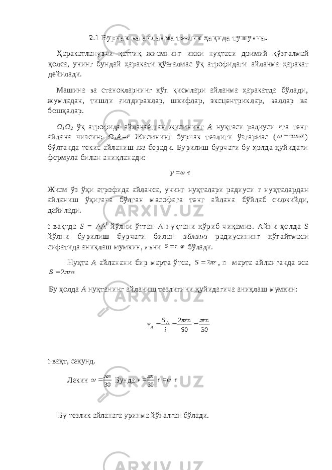 2.1 Бурчак ва айланма тезлик ҳақида тушунча. Ҳаракатланувчи қаттиқ жисмнинг икки нуқтаси доимий қўзғ алмай қолса, унинг бундай ҳаракати қўзғалмас ўқ атрофидаги айланма ҳаракат дейилади. Машина ва станокларнинг кўп қисмлари айланма ҳаракатда бўлади, жумладан, тишли ғилдираклар, шкифлар, эксцентрик лар, валлар ва бошқалар. О 1 О 2 ўқ атрофида айланаётган жисмнинг А нуқтаси радиуси r га тенг айлана чизсин: О 1 А= r Жисмнинг бурчак тезлиги ў згармас (const  ) бўлганда текис айланиш юз беради. Бу рилиш бурчаги бу ҳолда қуйидаги формула билан аниқланади: t   Жисм ўз ўқи атрофида айланса, унинг нуқталари радиуси r нуқталардан айланиш ўқигача бўлган масофага тенг айлана бўйлаб силжийди, дейилади. t вақтда S = AA l йўлни ўтган А нуқтани кўриб чиқамиз. Айни ҳолда S йўлни бурилиш бурчаги билан айлана ради усининг кўпайтмаси сифатида аниқлаш мумкин, яъни  r S бўлади. Нуқта А айланани бир марта ўтса, r S 2 , n марта айланганда эса rn S 2  Бу ҳолда А нуқтанинг айланиш тезлигини қуйидагича аниқлаш мумкин: 30 60 2 rn rn l S v A A      t -вақт, секунд. Лекин 30 n   Бунда r r n v       30 Бу тезлик айланага уринма йўналган бўлади. 