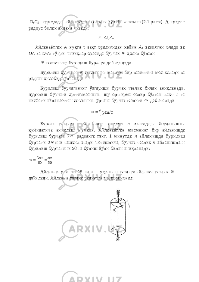 О 1 О 2 атрофида айланаётган жисмни кўриб чиқамиз (2.1-ра см). А нуқта r радиус билан айлана чизади:r=О 1А. Айланаётган А нуқта t вақт оралиғидан кейин А 1 вазиятни олади ва ОА ва О 1 А 1 тўғри чизиқлар орасида бурчак  ҳосил бў лади  жисмнинг бурилиш бурчаги деб аталади. Бурилиш бурчаги  жисмнинг маълум бир вазиятига мос келади ва радиан ҳисобида ўлчанади. Бурилиш бурчагининг ўзгариши бурчак тезлик билан аниқланади. Бурилиш бурча ги орттирмасининг шу орттирма содир бўл ган вақт t га нисбати айланаётган жисм нинг ўртача бурчак тезлиги  деб аталади t    рад/с Бурчак тезлиги  билан частота п ораси даги боғланишни қуйидагича аниқлаш мумкин. Айланаётган жисмнинг бир айла нишда бурилиш бурчаги 2  радианга тенг. 1 минутда п айланишда бурилиш бурчаги 2  n ни ташкил этади. Тегишлича, бурчак тезлик п айланишдаги бурилиш бурчагини 60 га бўлиш йўли билан аниқланади: 30 60 2 n n      Айланага уринма йўналган нуқтанинг тезлиги айланма тезлик  дейилади. Айланма тезлик радиусга пропорционал. 