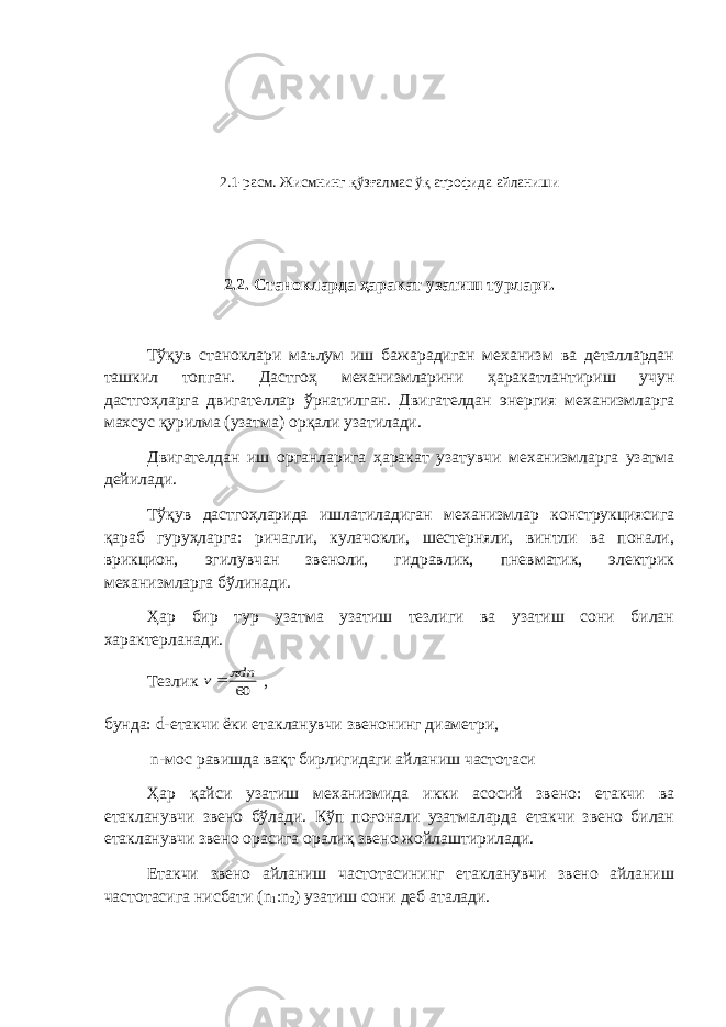 2.1-расм. Жисмнинг қўзғалмас ўқ атрофида айланиши 2.2. Станокларда ҳаракат узатиш турлари. Тўқув станоклари маълум иш бажарадиган механизм ва деталлардан ташкил топган. Дастгоҳ механизмларини ҳаракатлантириш учун дастгоҳларга двигателлар ўрнатилган. Двигателдан энергия механизмларга махсус қурилма (узатма) орқали узатилади. Двигателдан иш органларига ҳаракат узатувчи механизмларга узатма дейилади. Тўқув дастгоҳларида ишлатиладиган механизмлар конструкциясига қараб гуруҳларга: ричагли, кулачокли, шестерняли, винтли ва понали, врикцион, эгилувчан звеноли, гидравлик, пневматик, электрик механизмларга бўлинади. Ҳар бир тур узатма узатиш тезлиги ва узатиш сони билан характерланади. Тезлик 60 dn v   , бунда: d -етакчи ёки етакланувчи звенонинг диаметри, n -мос равишда вақт бирлигидаги айланиш частотаси Ҳар қайси узатиш механизмида икки асосий звено: етакчи ва етакланувчи звено бўлади. Кўп поғонали узатмаларда етакчи звено билан етакланувчи звено орасига оралиқ звено жойлаштирилади. Етакчи звено айланиш частотасининг етакланувчи звено айланиш частотасига нисбати ( n 1 : n 2 ) узатиш сони деб аталади. 