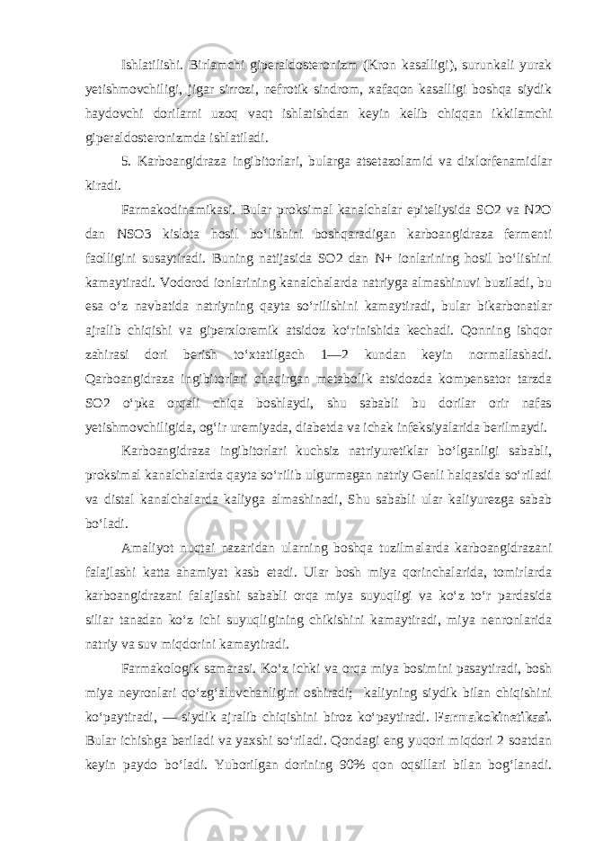 Ishlatilishi. Birlamchi giperaldosteronizm (Kron kasalligi), surunkali yurak yetishmovchiligi, jigar sirrozi, nefrotik sindrom, xafaqon kasalligi boshqa siydik haydovchi dorilarni uzoq vaqt ishlatishdan keyin kelib chiqqan ikkilamchi giperaldosteronizmda ishlatiladi. 5. Karboangidraza ingibitorlari, bularga atsetazolamid va dixlorfenamidlar kiradi. Farmakodinamikasi. Bular proksimal kanalchalar epiteliysida SO2 va N2O dan NSO3 kislota hosil bo‘lishini boshqaradigan karboangidraza fermenti faolligini susaytiradi. Buning natijasida SO2 dan N+ ionlarining hosil bo‘lishini kamaytiradi. Vodorod ionlarining kanalchalarda natriyga almashinuvi buziladi, bu esa o‘z navbatida natriyning qayta so‘rilishini kamaytiradi, bular bikarbonatlar ajralib chiqishi va giperxloremik atsidoz ko‘rinishida kechadi. Qonning ishqor zahirasi dori berish to‘xtatilgach 1—2 kundan keyin normallashadi. Qarboangidraza ingibitorlari chaqirgan metabolik atsidozda kompensator tarzda SO2 o‘pka orqali chiqa boshlaydi, shu sababli bu dorilar orir nafas yetishmovchiligida, og‘ir uremiyada, diabetda va ichak infeksiyalarida berilmaydi. Karboangidraza ingibitorlari kuchsiz natriyuretiklar bo‘lganligi sababli, proksimal kanalchalarda qayta so‘rilib ulgurmagan natriy Genli halqasida so‘riladi va distal kanalchalarda kaliyga almashinadi, Shu sababli ular kaliyurezga sabab bo‘ladi. Amaliyot nuqtai nazaridan ularning boshqa tuzilmalarda karboangidrazani falajlashi katta ahamiyat kasb etadi. Ular bosh miya qorinchalarida, tomirlarda karboangidrazani falajlashi sababli orqa miya suyuqligi va ko‘z to‘r pardasida siliar tanadan ko‘z ichi suyuqligining chikishini kamaytiradi, miya nenronlarida natriy va suv miqdorini kamaytiradi. Farmakologik samarasi. Ko‘z ichki va orqa miya bosimini pasaytiradi, bosh miya neyronlari qo‘zg‘aluvchanligini oshiradi; kaliyning siydik bilan chiqishini ko‘paytiradi, — siydik ajralib chiqishini biroz ko‘paytiradi. Farmakokinetikasi. Bular ichishga beriladi va yaxshi so‘riladi. Qondagi eng yuqori miqdori 2 soatdan keyin paydo bo‘ladi. Yuborilgan dorining 90% qon oqsillari bilan bog‘lanadi. 