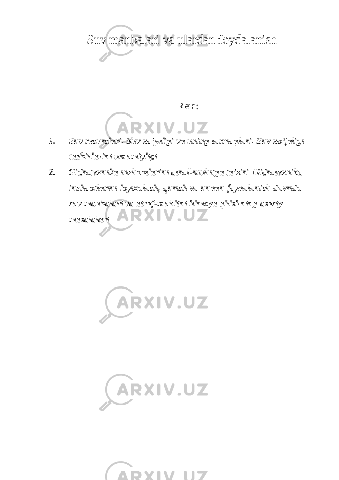 Suv manbalari va ulardan foydalanish Reja: 1. Suv resurslari. Suv xo‘jaligi va uning tarmoqlari. Suv xo‘jaligi tadbirlarini umumiyligi 2. Gidrotexnika inshootlarini atrof-muhitga ta’siri. Gidrotexnika inshootlarini loyixalash, qurish va undan foydalanish davrida suv manbalari va atrof-muhitni himoya qilishning asosiy masalalari 