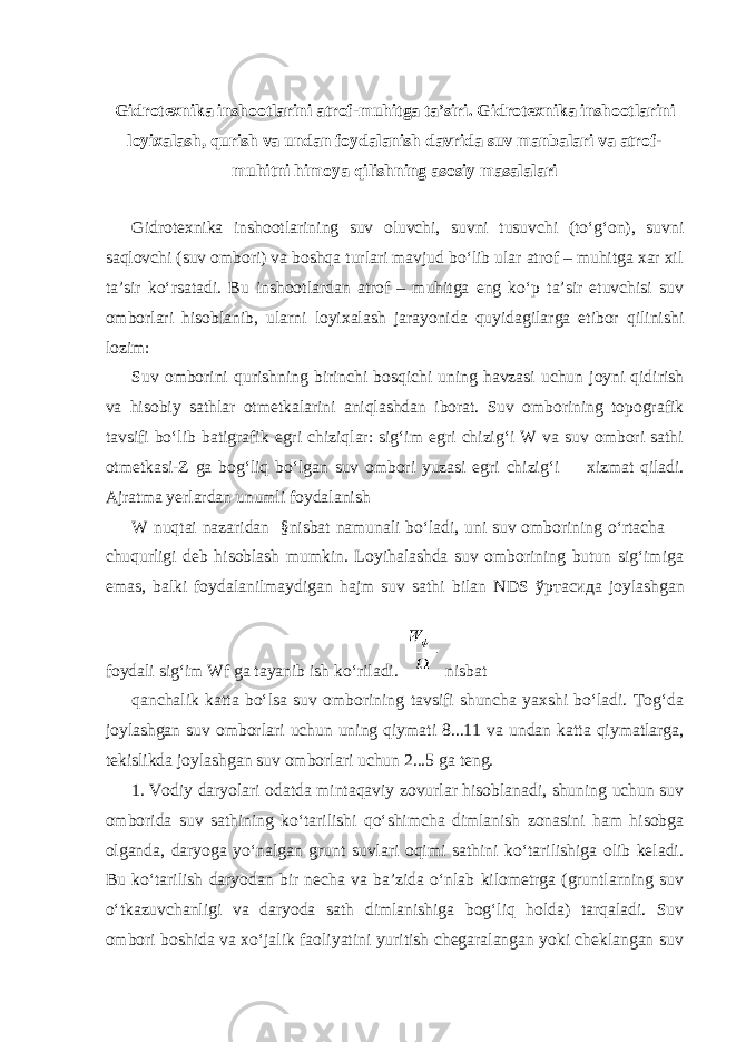 Gidrotexnika inshootlarini atrof-muhitga ta’siri. Gidrotexnika inshootlarini loyixalash, qurish va undan foydalanish davrida suv manbalari va atrof- muhitni himoya qilishning asosiy masalalari Gidrotexnika inshootlarining suv oluvchi, suvni tusuvchi (to‘g‘on), suvni saqlovchi (suv ombori) va boshqa turlari mavjud bo‘lib ular atrof – muhitga xar xil ta’sir ko‘rsatadi. Bu inshootlardan atrof – muhitga eng ko‘p ta’sir etuvchisi suv omborlari hisoblanib, ularni loyixalash jarayonida quyidagilarga etibor qilinishi lozim: Suv omborini qurishning birinchi bosqichi uning havzasi uchun joyni qidirish va hisobiy sathlar otmetkalarini aniqlashdan iborat. Suv omborining topografik tavsifi bo‘lib batigrafik egri chiziqlar: sig‘im egri chizig‘i W va suv ombori sathi otmetkasi-Z ga bog‘liq bo‘lgan suv ombori yuzasi egri chizig‘i  xizmat qiladi. Ajratma yerlardan unumli foydalanish W nuqtai nazaridan §nisbat namunali bo‘ladi, uni suv omborining o‘rtacha  chuqurligi deb hisoblash mumkin. Loyihalashda suv omborining butun sig‘imiga emas, balki foydalanilmaydigan hajm suv sathi bilan NDS ўртасида joylashgan foydali sig‘im Wf ga tayanib ish ko‘riladi. nisbat qanchalik katta bo‘lsa suv omborining tavsifi shuncha yaxshi bo‘ladi. Tog‘da joylashgan suv omborlari uchun uning qiymati 8...11 va undan katta qiymatlarga, tekislikda joylashgan suv omborlari uchun 2...5 ga teng. 1. Vodiy daryolari odatda mintaqaviy zovurlar hisoblanadi, shuning uchun suv omborida suv sathining ko‘tarilishi qo‘shimcha dimlanish zonasini ham hisobga olganda, daryoga yo‘nalgan grunt suvlari oqimi sathini ko‘tarilishiga olib keladi. Bu ko‘tarilish daryodan bir necha va ba’zida o‘nlab kilometrga (gruntlarning suv o‘tkazuvchanligi va daryoda sath dimlanishiga bog‘liq holda) tarqaladi. Suv ombori boshida va xo‘jalik faoliyatini yuritish chegaralangan yoki cheklangan suv 