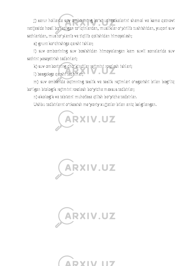 j) zarur hollarda suv omborining ba’zi uchastkalarini shamol va kema qatnovi natijasida hosil bo‘ladigan to‘lqinlardan, muzliklar o‘pirilib tushishidan, yuqori suv sathlaridan, muz to‘planib va tiqilib qolishidan himoyalash; z) grunt ko‘chishiga qarshi ishlar; i) suv omborining suv bosishidan himoyalangan kam suvli zonalarida suv sathini pasaytirish tadbirlari; k) suv omborining cho‘kindilar rejimini rostlash ishlari; l) bezgakga qarshi tadbirlar; m) suv omborida oqimning tezlik va tezlik rejimlari o‘zgarishi bilan bog‘liq bo‘lgan biologik rejimini rostlash bo‘yicha maxsus tadbirlar; n) ekologik va tabiatni muhofaza qilish bo‘yicha tadbirlar. Ushbu tadbirlarni o‘tkazish me’yoriy xujjatlar bilan aniq belgilangan. 