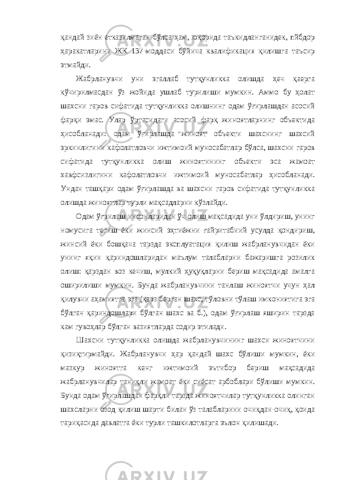 қандай зиён етказилмаган бўлса ҳам, юқорида таъкидланганидек, пйбдор ҳаракатларини ЖК 137-моддаси бўйича квалификация қилишга таъсир этмайди. Жабрланувчи уни эгаллаб тутқунликка олишда ҳеч қаерга кўчирилмасдан ўз жойида ушлаб турилиши мумкин. Аммо бу ҳолат шахсни гаров сифатида тутқунликка олишнинг одам ўғирлашдан асосий фарқи эмас. Улар ўртасидаги асосий фарқ жиноятларнинг объектида ҳисобланади: одам ўғирлашда жиноят объекти шахснинг шахсий эркинлигини кафолатловчи ижтимоий муносабатлар бўлса, шахсни гаров сифатида тутқунликка олиш жиноятининг объекти эса жамоат хавфсизлигини кафолатловчи ижтимоий муносабатлар ҳисобланади. Ундан ташқари одам ўғирлашда ва шахсни гаров сифатида тутқунликка олишда жиноятлар турли мақсадларни кўзлайди. Одам ўғрилаш инсонларидан ўч олиш мақсадида уни ўлдириш, унинг номусига тегиш ёки жинсий эҳтиёжни ғайритабиий усулда қондириш, жинсий ёки бошқача тарзда эксплуатация қилиш жабрланувчидан ёки унинг яқин қариндошларидан маълум талабларни бажаришга розилик олиш: қарздан воз кечиш, мулкий ҳуқуқларни бериш мақсадида амалга оширилиши мумкин. Бунда жабрланувчини танлаш жиноятчи учун ҳал қилувчи аҳамиятга эга (қарз берган шахс, тўловни тўлаш имкониятига эга бўлган қариндошлари бўлган шахс ва б.), одам ўғирлаш яширин тарзда кам гувоҳлар бўлган вазиятларда содир этилади. Шахсни тутқунликка олишда жабрланувчининг шахси жиноятчини қизиқтирмайди. Жабрланувчи ҳар қандай шахс бўлиши мумкин, ёки мазкур жиноятга кенг ижтимоий эътибор бериш мақсадида жабрланувчилар таниқли жамоат ёки сиёсат арбоблари бўлиши мумкин. Бунда одам ўғирлашдан фарқли тарзда жиноятчилар тутқунликка олинган шахсларни озод қилиш шарти билан ўз талабларини очиқдан-очиқ, қоида тариқасида давлатга ёки турли ташкилотларга эълон қилишади. 