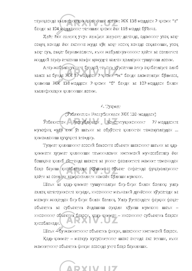 тариқасида квалификация қилиниши лозим: ЖК 138-моддаси 2-қисми “а” банди ва 104-модданинг тегишли қисми ёки 118-модда бўйича. Ҳаёт ёки соғлиқ учун хавфли шароит деганда, одамнинг узоқ вақт совуқ хонада ёки аксинча жуда кўп вақт иссиқ хонада сақланиши, узоқ вақт сув, овқат берилмаслиги, яъни жабрланувчининг ҳаёти ва соғлиғига жиддий зарар етказиш хавфи вужудга келган ҳолларни тушуниш лозим. Агар жабрланувчига бундай таъсир кўрсатиш оғир оқибатларга олиб келса ва бунда ЖК 97-моддаси 2-қисми “ж” банди аломатлари бўлмаса, қилмиш ЖК 138-моддаси 2-қисми “б” банди ва 102-моддаси билан квалификация қилиниши лозим. 4. Туҳмат (Ўзбекистон Республикаси ЖК 139-моддаси) Ўзбекистон Республикаси Конституциясининг 27-моддасига мувофиқ «ҳар ким ўз шаъни ва обрўсига қилинган тажовузлардан ... ҳимояланиш ҳуқуқига эга»дир. Туҳмат қилишнинг асосий бевосита объекти шахснинг шаъни ва қдр- қиммати ҳурмат қилиниши таъминловчи ижтимоий муносабатлар ёки бошқача қилиб айтганда шахсга ва унинг фаолиятига жамият томонидан баҳо бериш ҳисобланади. Қўшимча объект сифатида фуқароларнинг ҳаёти ва соғлиғи хавфсизилиги намоён бўлиши мумкин. Шаън ва қадр-қиммат тушунчалари бир-бири билан боғлиқ: улар ахлоқ категориясига киради, инсоннинг маънавий дунёсини кўрсатади ва мазмун жиҳатдан бир-бири билан боғлиқ. Улар ўртасидаги фарқни фақат объектив ва субъектив ёндашиш орқали кўриш мумкин: шаън – инсоннинг объектив баҳоси, қадр-қиммат – инсоннинг субъектив баҳоси ҳисобланади. Шаън – бу жамиятнинг объектив фикри, шахснинг ижтимоий баҳоси. Қадр-қиммат – мазкур хусусиятнинг шахс онгида акс этиши, яъни жамиятнинг объектив фикри асосида унга баҳо берилиши. 