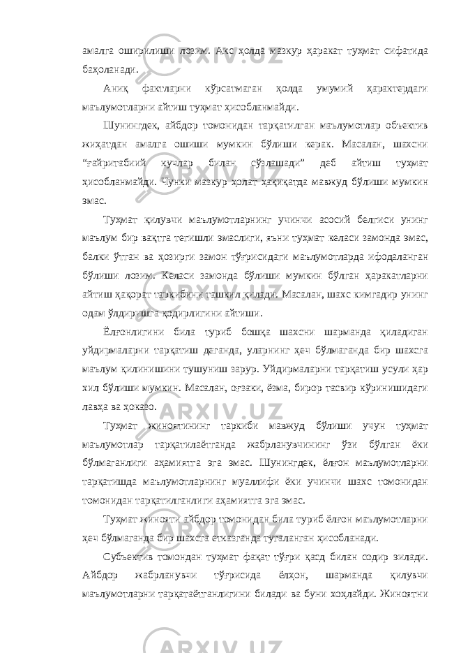 амалга оширилиши лозим. Акс ҳолда мазкур ҳаракат туҳмат сифатида баҳоланади. Аниқ фактларни кўрсатмаган ҳолда умумий ҳарактердаги маълумотларни айтиш туҳмат ҳисобланмайди. Шунингдек, айбдор томонидан тарқатилган маълумотлар объектив жиҳатдан амалга ошиши мумкин бўлиши керак. Масалан, шахсни “ғайритабиий кучлар билан сўзлашади” деб айтиш туҳмат ҳисобланмайди. Чунки мазкур ҳолат ҳақиқатда мавжуд бўлиши мумкин эмас. Туҳмат қилувчи маълумотларнинг учинчи асосий белгиси унинг маълум бир вақтга тегишли эмаслиги, яъни туҳмат келаси замонда эмас, балки ўтган ва ҳозирги замон тўғрисидаги маълумотларда ифодаланган бўлиши лозим. Келаси замонда бўлиши мумкин бўлган ҳаракатларни айтиш ҳақорат таркибини ташкил қилади. Масалан, шахс кимгадир унинг одам ўлдиришга қодирлигини айтиши. Ёлғонлигини била туриб бошқа шахсни шарманда қиладиган уйдирмаларни тарқатиш деганда, уларнинг ҳеч бўлмаганда бир шахсга маълум қилинишини тушуниш зарур. Уйдирмаларни тарқатиш усули ҳар хил бўлиши мумкин. Масалан, оғзаки, ёзма, бирор тасвир кўринишидаги лавҳа ва ҳоказо. Туҳмат жиноятининг таркиби мавжуд бўлиши учун туҳмат маълумотлар тарқатилаётганда жабрланувчининг ўзи бўлган ёки бўлмаганлиги аҳамиятга эга эмас. Шунингдек, ёлғон маълумотларни тарқатишда маълумотларнинг муаллифи ёки учинчи шахс томонидан томонидан тарқатилганлиги аҳамиятга эга эмас. Туҳмат жинояти айбдор томонидан била туриб ёлғон маълумотларни ҳеч бўлмаганда бир шахсга етказганда тугаланган ҳисобланади. Субъектив томондан туҳмат фақат тўғри қасд билан содир эилади. Айбдор жабрланувчи тўғрисида ёлҳон, шарманда қилувчи маълумотларни тарқатаётганлигини билади ва буни хоҳлайди. Жиноятни 