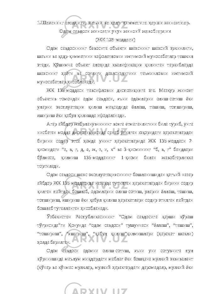 1.Шахснинг озодлиги, шаъни ва қадр-қимматига қарши жиноятлар. Одам савдоси жинояти учун жиноий жавобгарлик (ЖК 135-моддаси) Одам савдосининг бевосита объекти шахснинг шахсий эркинлиги, шаъни ва қадр-қимматини кафолатловчи ижтимоий муносабатлар ташкил этади. Қўшимча объект алоҳида квалификация қилинган таркибларда шахснинг ҳаёти ва соғлиғи дахлсизлигини таъминловчи ижтимоий муносабатлар ҳисобланади. ЖК 135-моддаси тавсифловчи диспозицияга эга. Мазкур жиноят объектив томондан одам савдоси, яъни одамларни олиш-сотиш ёки уларни эксплуатация қилиш мақсадида ёллаш, ташиш, топшириш, яшириш ёки қабул қилишда ифодаланади. Агар айбдор жабрланувчининг вояга етмаганлигини била туриб, унга нисбатан модда диспозициясида санаб ўтилган юқоридаги ҳаракатлардан бирини содир этса ҳамда унинг ҳаракатларида ЖК 135-моддаси 2- қисмидаги “а, в, г, д, е, ж, з, и, к” ва 3-қисмининг “б, в, г” бандлари бўлмаса, қилмиш 135-модданинг 1-қисми билан жавобгарликка тортилади. Одам савдоси шахс эксплуатациясининг бошланишидан қатъий назар айбдор ЖК 135-моддасида назарда тутилган ҳаракатлардан бирини содир қилган пайтдан бошлаб, одамларни олиш-сотиш, уларни ёллаш, ташиш, топшириш, яшириш ёки қабул қилиш ҳаракатлари содир этилган пайтдан бошлаб тугалланган ҳисобланади. Ўзбекистон Республикасининг “Одам савдосига қарши кўраш тўғрисида”ги Қонунда “одам савдоси” тушунчаси “ёллаш”, “ташиш”, “тошириш”, “яшириш”, “қабул қилиш”қилмишлари (ҳаракат шакли) ҳолда берилган. Одам савдоси одамни олиш-сотиш, яъни уни сотувчига пул кўринишида маълум миқдордаги маблағ ёки бошқача мулкий эквивалент (кўчар ва кўчмас мулклар, мулкий ҳарактердаги даромадалр, мулкий ёки 