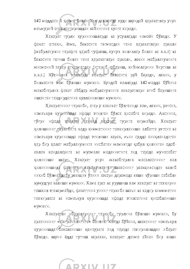 140-моддаси 1-қисми билан йил давомида худи шундай ҳаракатлар учун маъмурий огохлантиришдан кейингина кучга киради. Хакорат турли курининшларда ва усулларда намоён бўлади. У факат огзаки, ёзма, бевосита тегмасдан тана ҳаракатлари оркали (жабрланувчи тарафга қараб туфлаш, хунук киликлар билан ва х.к.з) ва бевосита тегиш билан тана ҳаракатлари оркали, лекин жабрланувчига жисмоний зарар етказмасдан (итариб юбориш, кийимларини йиртиш ва х.к.з.) Кўпчилик холларда хакорат бевосита руй беради, лекин, у билвосита хам бўлиши мумкин. Бундай холларда 140-модда бўйича жавобгарлик факат айбдор жабрланувчига хакоратлари етиб боришига ишонган такдирдагина кулланилиши мумкин. Ҳ акоратнинг таркиби, агар у хакикат бўлганида хам, лекин, уятсиз, номаъкул куринишда ифода этилган бўлса ҳисобга киради. Аксинча, тўғри ифода этилган танкид хакорат турига кирмайди. Хакорат қилишнинг таркибига кадр-кимматнинг тахкирланиши албатта уятсиз ва номаъкул куринишда ифода этилиши керак, яъни судда аниқланадиган ҳар бир ҳолат жабрланувчига нисбатан жамиятда қабул қилинган одоб- ахлок коидаларига ва муомала маданиятига зид тарзда муносабат қилиниши шарт. Хакорат учун жавобгарлик масаласининг хал қилининшида фактгини хакоратланган шахснинг реакциясидан келиб чикиб бўлмайдибу реакция ўзини юкори даражада яхши кўриши сабабли вужудгуа келиши мумкин. Хама араз ва урушиш хам хакорат ва тахкирни ташкил этавермайди, факатгина унинг таркиби шаън ва кадир киммматни тахкирласа ва номаъкул куринишда ифода этилсагина ҳисобланиши мумкин. Хакоратли ибораларнинг таркиби турлича бўлиши мумкин, бу аразчининг «Ихтрочилигига» боглик. Коида бўйича, шахснинг номаъкул куринишда бахоланиши цензурага зид тарзда гапирилишдан иборат бўлади. шуни ёдда тутиш керакки, хакорат доимо айнан бир киши 