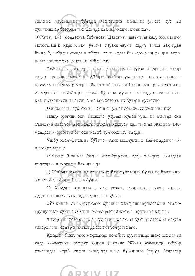 томонга қаратилган бўлади. Манзилсиз айтилган уятсиз суз, ва сукинишлар безорилик сифатида квалификация қилинади. ЖКнинг 140- моддасига бибиноан Шахснинг шаъни ва кадр-кимматини тахкирлашга қаратилган уятсиз ҳаракатларни содир этиш вақтидан бошлаб, жабрланувчига нисбатан зарар етган ёки етмаганлиги дан катъи назар жиноят тугатилган ҳисобланадт. Субъектив жихатдан хакорат факатгина тўғри англанган холда содир этилиши мумкин. Айбдор жабрланувчининг шаънива кадр – кимматини ножуя усулда паймол этаётгани ни билади ваш уни хохлайди. Хакоратнинг сабаблари трлича бўлиши мумкин ва содир этилганнинг квалификациясига таъсир этмайди, безорилик бундан мустасно. Жиноятнинг субъекти – 16ёшга тўлган соглом, жисмоний шахс. Нашр қилиш ёки бошқача усулда кўпайтирилган матнда ёки Оммавий ахборот воситалари оркали хакорат қилинганда ЖКнинг 140- маддаси 2- қисмига биноан жавобгарликка тортилади . Ушбу квалификация бўйича тулик маълумотга 139-модданинг 2- қисмига қаранг. ЖКнинг 3-қисми билан жавобгарлик, агар хакорат қуйидаги ҳолатда содир этилса бахоланади: а) Жабрланувчининг уз хизмат ёки фуқаролик бурчини бажариши муносабати билан боглик бўлса; б) Хавфли рецидивист еки тухмат қилганлиги учун илгари судланган шахс томонидан қилинган бўлса; « Ў з хизмат ёки фуқаролик бурчини бажараши муносабати билан» трушунчаси бўйича ЖКнинг 97-моддаси 2-қисми г пунктига қаранг. Хакоратни безориликдан ажратиш керак, ва бу ерда сабаб ва мақсад хакоратнинг содир этилишида асосий рол уйнайди . Қасддан безорилик мақсадида нолойиқ куринишда шахс шаъни ва кадр кимматини хакорат қилиш ( коида бўйича жамиятда айбдор томонидан одоб ахлок коидаларининг бўзилиши )зарур белгилар 