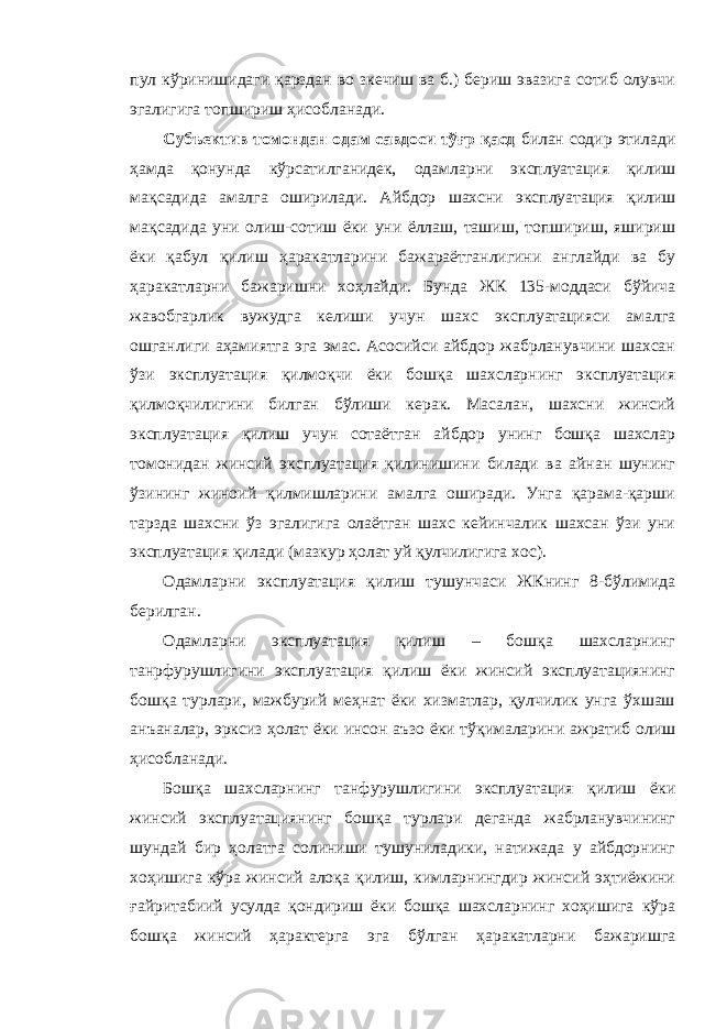 пул кўринишидаги қарздан во зкечиш ва б.) бериш эвазига сотиб олувчи эгалигига топшириш ҳисобланади. Субъектив томондан одам савдоси тўғр қасд билан содир этилади ҳамда қонунда кўрсатилганидек, одамларни эксплуатация қилиш мақсадида амалга оширилади. Айбдор шахсни эксплуатация қилиш мақсадида уни олиш-сотиш ёки уни ёллаш, ташиш, топшириш, яшириш ёки қабул қилиш ҳаракатларини бажараётганлигини англайди ва бу ҳаракатларни бажаришни хоҳлайди. Бунда ЖК 135-моддаси бўйича жавобгарлик вужудга келиши учун шахс эксплуатацияси амалга ошганлиги аҳамиятга эга эмас. Асосийси айбдор жабрланувчини шахсан ўзи эксплуатация қилмоқчи ёки бошқа шахсларнинг эксплуатация қилмоқчилигини билган бўлиши керак. Масалан, шахсни жинсий эксплуатация қилиш учун сотаётган айбдор унинг бошқа шахслар томонидан жинсий эксплуатация қилинишини билади ва айнан шунинг ўзининг жиноий қилмишларини амалга оширади. Унга қарама-қарши тарзда шахсни ўз эгалигига олаётган шахс кейинчалик шахсан ўзи уни эксплуатация қилади (мазкур ҳолат уй қулчилигига хос). Одамларни эксплуатация қилиш тушунчаси ЖКнинг 8-бўлимида берилган. Одамларни эксплуатация қилиш – бошқа шахсларнинг танрфурушлигини эксплуатация қилиш ёки жинсий эксплуатациянинг бошқа турлари, мажбурий меҳнат ёки хизматлар, қулчилик унга ўхшаш анъаналар, эрксиз ҳолат ёки инсон аъзо ёки тўқималарини ажратиб олиш ҳисобланади. Бошқа шахсларнинг танфурушлигини эксплуатация қилиш ёки жинсий эксплуатациянинг бошқа турлари деганда жабрланувчининг шундай бир ҳолатга солиниши тушуниладики, натижада у айбдорнинг хоҳишига кўра жинсий алоқа қилиш, кимларнингдир жинсий эҳтиёжини ғайритабиий усулда қондириш ёки бошқа шахсларнинг хоҳишига кўра бошқа жинсий ҳарактерга эга бўлган ҳаракатларни бажаришга 