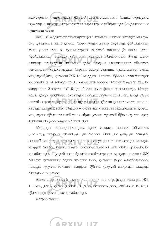 мажбурлиги тушунилади. Жинсий эксплуатациянинг бошқа турларига жумладан, шахсдан порнографик нарсаларни тайёрлашда фойдаланишни тушуниш лозим. ЖК 135-моддасига “эксплуатация” атамаси шахсни нафақат маълум бир фаолиятга жалб қилиш, балки ундан донор сифатида фойдаланиш, яъни унинг аъзо ва тўқималарини ажратиб олишни ўз ичига олган “фойдаланиш” атамаси каби кенг маънода қўлланилган. Бунда шуни алоҳида таъкидлаш лозимки, одам савдоси жиноятининг объектив томонидаги ҳаракатлардан бирини содир қилишда трансплантат олиш мақсади бўлса, қилмиш ЖК 135-моддаси 1-қисми бўйича квалификация қилинмайди ва мазкур ҳолат квалификациянинг асосий белгиси бўлган модданинг 2-қисми “к” банди билан квалификация қилинади. Макур ҳолат қонун чиқаувчи томонидан оғирлаштирувчи ҳолат сифатида тўғри ишлаб чиқилган, чунки айнан шу мақсадни кўзлаш (унинг амалга ошиши ҳақида гапирмаса ҳам бўлади) жинсий ёки меҳнатни эксплуатация қилиш мақсадини кўзлашга нисбатан жабрланувчига тузатиб бўлмайдиган зарар етказиш хавфини келтириб чиқаради. Юқорида таъкидланганидек, одам савдоси жиноят объектив томонига кирувчи ҳаракатлардан бирини бажарган пайтдан бошлаб, жиноий мақсаднинг амалга ошгани ва уларнинг натижасида маълум моддий оқибатларнинг келиб чиққанлигидан қатъий назар тугалланган ҳисобланади. Шундай экан бундай оқибатларнинг вужудга келиши ЖК Махсус қисмининг содир этилган аниқ қилмиш учун жавобгарликни назарда тутувчи тегишли моддаси бўйича ҳуқуқий жиҳатдан алоҳида баҳоланиши лозим: Аммо агар жинсий эксплуатациянинг порнографияда тасвирга ЖК 135-моддаси 2-қисмида назарда тутилган жиноятнинг субъекти 16 ёшга тўлган ақли расо шахс ҳисобланади. Агар қилмиш: 