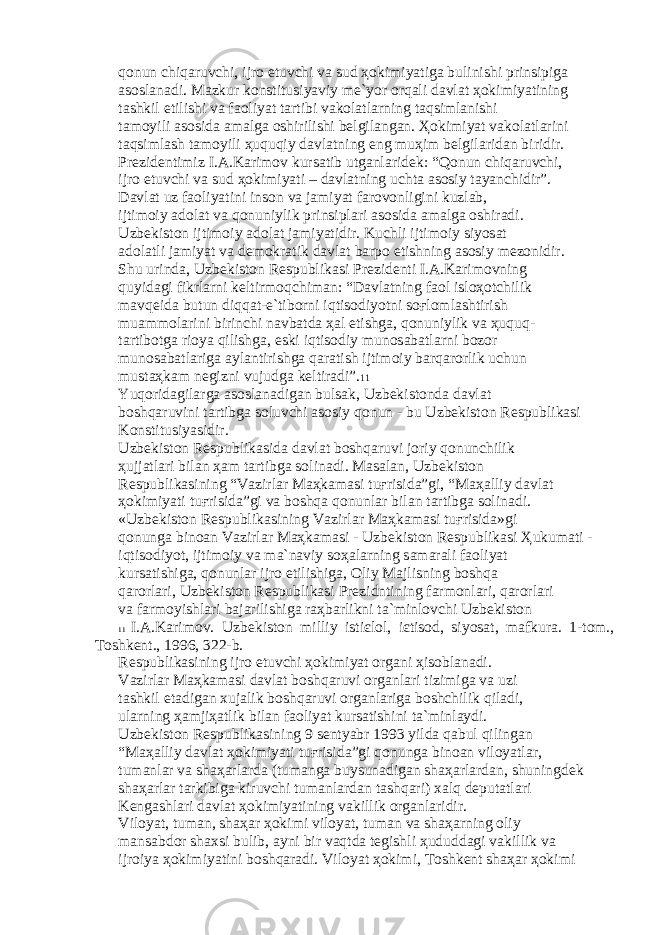 q о nun chiq а ruvchi, ijr о etuvchi v а sud ҳо kimiyatig а bulinishi prinsipig а а s о sl а n а di. M а zkur k о nstitusiyaviy m е `yor о rq а li d а vl а t ҳо kimiyatining t а shkil etilishi v а f ао liyat t а rtibi v а k о l а tl а rning t а qsiml а nishi t а m о yili а s о sid а а m а lg а о shirilishi b е lgil а ng а n. Ҳо kimiyat v а k о l а tl а rini t а qsiml а sh t а m о yili ҳ uquqiy d а vl а tning eng mu ҳ im b е lgil а rid а n biridir. Pr е zid е ntimiz I. А .K а rim о v kurs а tib utg а nl а rid е k: “Q о nun chiq а ruvchi, ijr о etuvchi v а sud ҳо kimiyati – d а vl а tning ucht а а s о siy t а yanchidir”. D а vl а t uz f ао liyatini ins о n v а j а miyat f а r о v о nligini kuzl а b, ijtim о iy а d о l а t v а q о nuniylik prinsipl а ri а s о sid а а m а lg а о shir а di. Uzb е kist о n ijtim о iy а d о l а t j а miyatidir. Kuchli ijtim о iy siyos а t а d о l а tli j а miyat v а d е m о kr а tik d а vl а t b а rp о etishning а s о siy m е z о nidir. Shu urind а , Uzb е kist о n R е spublik а si Pr е zid е nti I. А .K а rim о vning quyid а gi fikrl а rni k е ltirm о qchim а n: “D а vl а tning f ао l isl оҳо tchilik m а vq е id а butun diqq а t-e`tib о rni iqtis о diyotni s оғ l о ml а shtirish mu а mm о l а rini birinchi n а vb а td а ҳа l etishg а , q о nuniylik v а ҳ uquq- t а rtib о tg а ri о ya qilishg а , eski iqtis о diy mun о s а b а tl а rni b о z о r mun о s а b а tl а rig а а yl а ntirishg а q а r а tish ijtim о iy b а rq а r о rlik uchun must аҳ k а m n е gizni vujudg а k е ltir а di”. 11 Yuq о rid а gil а rg а а s о sl а n а dig а n buls а k, Uzb е kist о nd а d а vl а t b о shq а ruvini t а rtibg а s о luvchi а s о siy q о nun - bu Uzb е kist о n R е spublik а si K о nstitusiyasidir. Uzb е kist о n R е spublik а sid а d а vl а t b о shq а ruvi j о riy q о nunchilik ҳ ujj а tl а ri bil а n ҳа m t а rtibg а s о lin а di. M а s а l а n, Uzb е kist о n R е spublik а sining “V а zirl а r M аҳ k а m а si tu ғ risid а ”gi, “M аҳа lliy d а vl а t ҳо kimiyati tu ғ risid а ”gi v а b о shq а q о nunl а r bil а n t а rtibg а s о lin а di. «Uzb е kist о n R е spublik а sining V а zirl а r M аҳ k а m а si tu ғ risid а »gi q о nung а bin оа n V а zirl а r M аҳ k а m а si - Uzb е kist о n R е spublik а si Ҳ ukum а ti - iqtis о diyot, ijtim о iy v а m а `n а viy s оҳа l а rning s а m а r а li f ао liyat kurs а tishig а , q о nunl а r ijr о etilishig а , О liy M а jlisning b о shq а q а r о rl а ri, Uzb е kist о n R е spublik а si Pr е zidntining f а rm о nl а ri, q а r о rl а ri v а f а rm о yishl а ri b а j а rilishig а r аҳ b а rlikni t а `minl о vchi Uzb е kist о n 11 I. А .K а rim о v. Uzb е kist о n milliy isti є l о l, i є tis о d, siyos а t, m а fkur а . 1-t о m., T о shk е nt., 1996, 322-b. R е spublik а sining ijr о etuvchi ҳо kimiyat о rg а ni ҳ is о bl а n а di. V а zirl а r M аҳ k а m а si d а vl а t b о shq а ruvi о rg а nl а ri tizimig а v а uzi t а shkil et а dig а n xuj а lik b о shq а ruvi о rg а nl а rig а b о shchilik qil а di, ul а rning ҳа mji ҳа tlik bil а n f ао liyat kurs а tishini t а `minl а ydi. Uzb е kist о n R е spublik а sining 9 s е ntyabr 1993 yild а q а bul qiling а n “M аҳа lliy d а vl а t ҳо kimiyati tu ғ risid а ”gi q о nung а bin оа n vil о yatl а r, tum а nl а r v а sh аҳа rl а rd а (tum а ng а buysun а dig а n sh аҳа rl а rd а n, shuningd е k sh аҳа rl а r t а rkibig а kiruvchi tum а nl а rd а n t а shq а ri) x а lq d е put а tl а ri K е ng а shl а ri d а vl а t ҳо kimiyatining v а killik о rg а nl а ridir. Vil о yat, tum а n, sh аҳа r ҳо kimi vil о yat, tum а n v а sh аҳа rning о liy m а ns а bd о r sh а xsi bulib, а yni bir v а qtd а t е gishli ҳ ududd а gi v а killik v а ijr о iya ҳо kimiyatini b о shq а r а di. Vil о yat ҳо kimi, T о shk е nt sh аҳа r ҳо kimi 