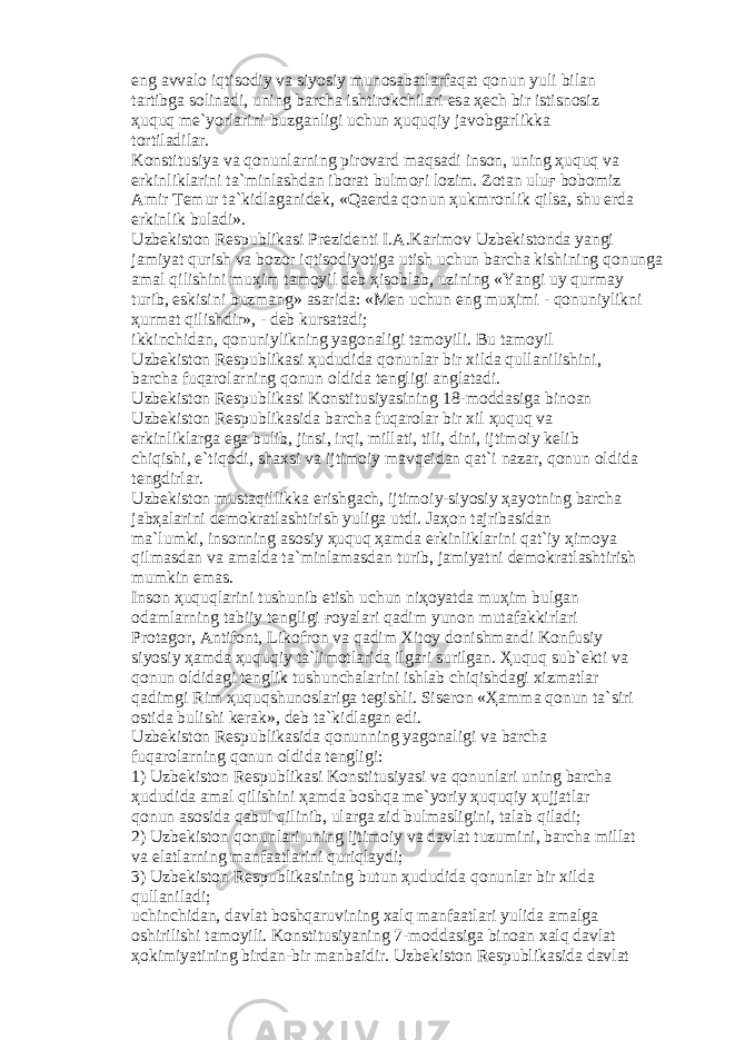eng а vv а l о iqtis о diy v а siyosiy mun о s а b а tl а rf а q а t q о nun yuli bil а n t а rtibg а s о lin а di, uning b а rch а ishtir о kchil а ri es а ҳе ch bir istisn о siz ҳ uquq m е `yorl а rini buzg а nligi uchun ҳ uquqiy j а v о bg а rlikk а t о rtil а dil а r. K о nstitusiya v а q о nunl а rning pir о v а rd m а qs а di ins о n, uning ҳ uquq v а erkinlikl а rini t а `minl а shd а n ib о r а t bulm оғ i l о zim. Z о t а n ulu ғ b о b о miz А mir T е mur t а `kidl а g а nid е k, «Q ае rd а q о nun ҳ ukmr о nlik qils а , shu е rd а erkinlik bul а di». Uzb е kist о n R е spublik а si Pr е zid е nti I. А .K а rim о v Uzb е kist о nd а yangi j а miyat qurish v а b о z о r iqtis о diyotig а utish uchun b а rch а kishining q о nung а а m а l qilishini mu ҳ im t а m о yil d е b ҳ is о bl а b, uzining «Yangi uy qurm а y turib, eskisini buzm а ng» а s а rid а : «M е n uchun eng mu ҳ imi - q о nuniylikni ҳ urm а t qilishdir», - d е b kurs а t а di; ikkinchid а n, q о nuniylikning yag о n а ligi t а m о yili. Bu t а m о yil Uzb е kist о n R е spublik а si ҳ ududid а q о nunl а r bir xild а qull а nilishini, b а rch а fuq а r о l а rning q о nun о ldid а t е ngligi а ngl а t а di. Uzb е kist о n R е spublik а si K о nstitusiyasining 18-m о dd а sig а bin оа n Uzb е kist о n R е spublik а sid а b а rch а fuq а r о l а r bir xil ҳ uquq v а erkinlikl а rg а eg а bulib, jinsi, irqi, mill а ti, tili, dini, ijtim о iy k е lib chiqishi, e`tiq о di, sh а xsi v а ijtim о iy m а vq е id а n q а t`i n а z а r, q о nun о ldid а t е ngdirl а r. Uzb е kist о n must а qillikk а erishg а ch, ijtim о iy-siyosiy ҳа yotning b а rch а j а b ҳа l а rini d е m о kr а tl а shtirish yulig а utdi. J аҳо n t а jrib а sid а n m а `lumki, ins о nning а s о siy ҳ uquq ҳа md а erkinlikl а rini q а t`iy ҳ im о ya qilm а sd а n v а а m а ld а t а `minl а m а sd а n turib, j а miyatni d е m о kr а tl а shtirish mumkin em а s. Ins о n ҳ uquql а rini tushunib е tish uchun ni ҳо yatd а mu ҳ im bulg а n о d а ml а rning t а biiy t е ngligi ғо yal а ri q а dim yun о n mut а f а kkirl а ri Pr о t а g о r, А ntif о nt, Lik о fr о n v а q а dim Xit о y d о nishm а ndi K о nfusiy siyosiy ҳа md а ҳ uquqiy t а `lim о tl а rid а ilg а ri surilg а n. Ҳ uquq sub` е kti v а q о nun о ldid а gi t е nglik tushunch а l а rini ishl а b chiqishd а gi xizm а tl а r q а dimgi Rim ҳ uquqshun о sl а rig а t е gishli. Sis е r о n « Ҳа mm а q о nun t а `siri о stid а bulishi k е r а k», d е b t а `kidl а g а n edi. Uzb е kist о n R е spublik а sid а q о nunning yag о n а ligi v а b а rch а fuq а r о l а rning q о nun о ldid а t е ngligi: 1) Uzb е kist о n R е spublik а si K о nstitusiyasi v а q о nunl а ri uning b а rch а ҳ ududid а а m а l qilishini ҳа md а b о shq а m е `yoriy ҳ uquqiy ҳ ujj а tl а r q о nun а s о sid а q а bul qilinib, ul а rg а zid bulm а sligini, t а l а b qil а di; 2) Uzb е kist о n q о nunl а ri uning ijtim о iy v а d а vl а t tuzumini, b а rch а mill а t v а el а tl а rning m а nf аа tl а rini quriql а ydi; 3) Uzb е kist о n R е spublik а sining butun ҳ ududid а q о nunl а r bir xild а qull а nil а di; uchinchid а n, d а vl а t b о shq а ruvining x а lq m а nf аа tl а ri yulid а а m а lg а о shirilishi t а m о yili. K о nstitusiyaning 7-m о dd а sig а bin оа n x а lq d а vl а t ҳо kimiyatining bird а n-bir m а nb а idir. Uzb е kist о n R е spublik а sid а d а vl а t 